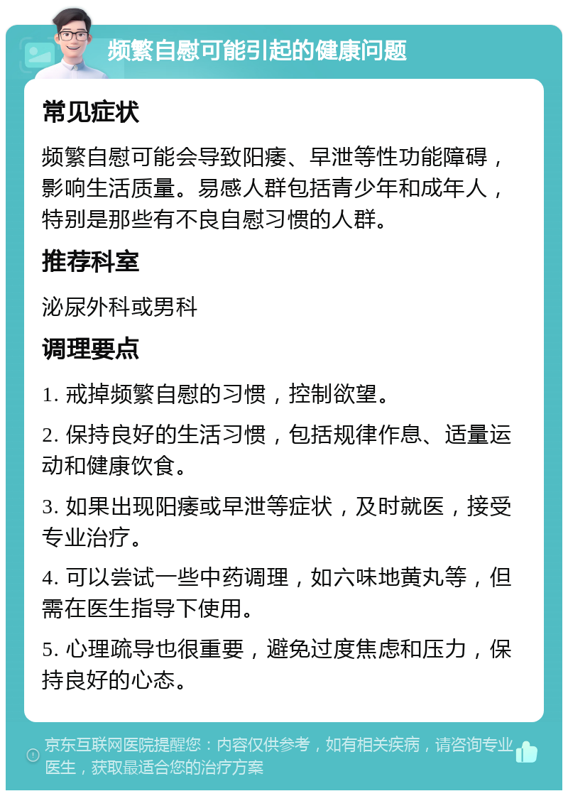 频繁自慰可能引起的健康问题 常见症状 频繁自慰可能会导致阳痿、早泄等性功能障碍，影响生活质量。易感人群包括青少年和成年人，特别是那些有不良自慰习惯的人群。 推荐科室 泌尿外科或男科 调理要点 1. 戒掉频繁自慰的习惯，控制欲望。 2. 保持良好的生活习惯，包括规律作息、适量运动和健康饮食。 3. 如果出现阳痿或早泄等症状，及时就医，接受专业治疗。 4. 可以尝试一些中药调理，如六味地黄丸等，但需在医生指导下使用。 5. 心理疏导也很重要，避免过度焦虑和压力，保持良好的心态。