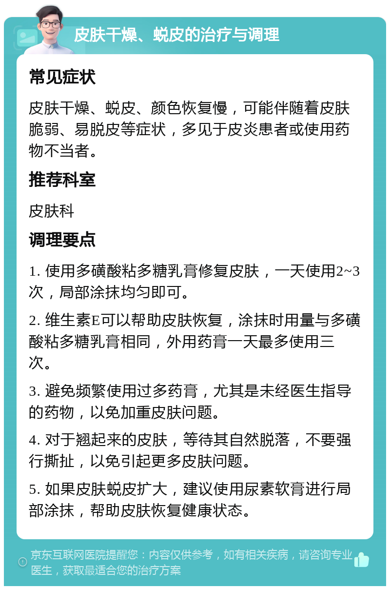 皮肤干燥、蜕皮的治疗与调理 常见症状 皮肤干燥、蜕皮、颜色恢复慢，可能伴随着皮肤脆弱、易脱皮等症状，多见于皮炎患者或使用药物不当者。 推荐科室 皮肤科 调理要点 1. 使用多磺酸粘多糖乳膏修复皮肤，一天使用2~3次，局部涂抹均匀即可。 2. 维生素E可以帮助皮肤恢复，涂抹时用量与多磺酸粘多糖乳膏相同，外用药膏一天最多使用三次。 3. 避免频繁使用过多药膏，尤其是未经医生指导的药物，以免加重皮肤问题。 4. 对于翘起来的皮肤，等待其自然脱落，不要强行撕扯，以免引起更多皮肤问题。 5. 如果皮肤蜕皮扩大，建议使用尿素软膏进行局部涂抹，帮助皮肤恢复健康状态。