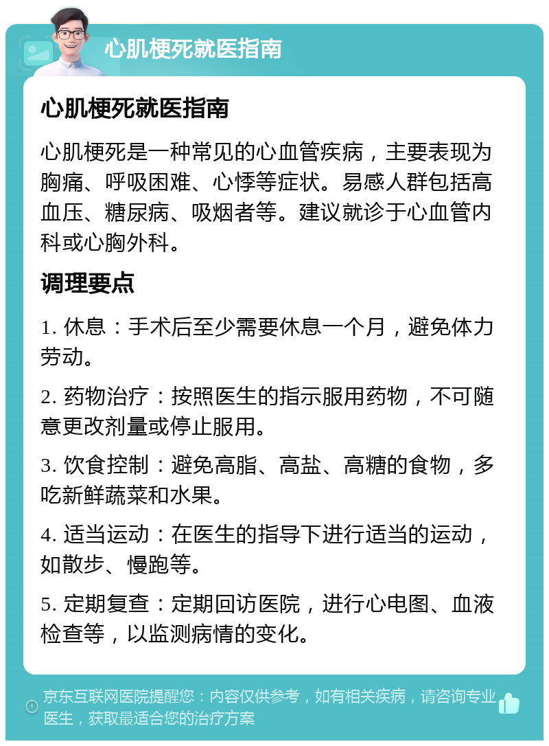 心肌梗死就医指南 心肌梗死就医指南 心肌梗死是一种常见的心血管疾病，主要表现为胸痛、呼吸困难、心悸等症状。易感人群包括高血压、糖尿病、吸烟者等。建议就诊于心血管内科或心胸外科。 调理要点 1. 休息：手术后至少需要休息一个月，避免体力劳动。 2. 药物治疗：按照医生的指示服用药物，不可随意更改剂量或停止服用。 3. 饮食控制：避免高脂、高盐、高糖的食物，多吃新鲜蔬菜和水果。 4. 适当运动：在医生的指导下进行适当的运动，如散步、慢跑等。 5. 定期复查：定期回访医院，进行心电图、血液检查等，以监测病情的变化。