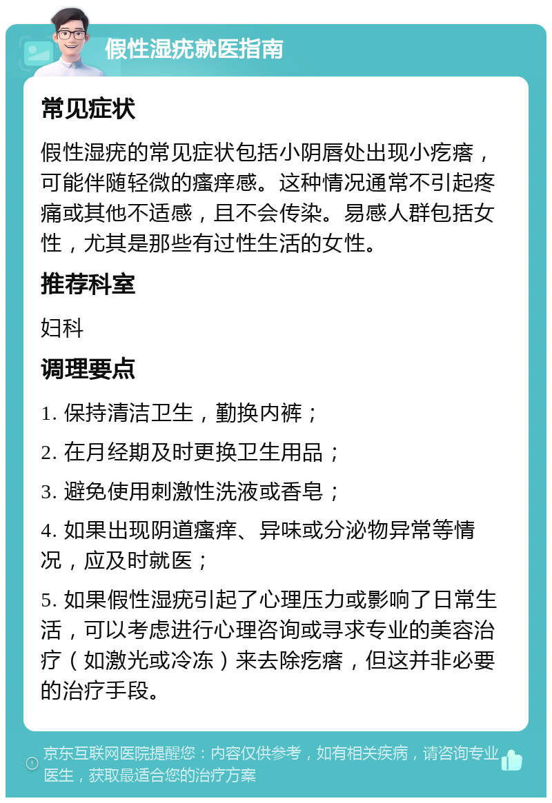 假性湿疣就医指南 常见症状 假性湿疣的常见症状包括小阴唇处出现小疙瘩，可能伴随轻微的瘙痒感。这种情况通常不引起疼痛或其他不适感，且不会传染。易感人群包括女性，尤其是那些有过性生活的女性。 推荐科室 妇科 调理要点 1. 保持清洁卫生，勤换内裤； 2. 在月经期及时更换卫生用品； 3. 避免使用刺激性洗液或香皂； 4. 如果出现阴道瘙痒、异味或分泌物异常等情况，应及时就医； 5. 如果假性湿疣引起了心理压力或影响了日常生活，可以考虑进行心理咨询或寻求专业的美容治疗（如激光或冷冻）来去除疙瘩，但这并非必要的治疗手段。