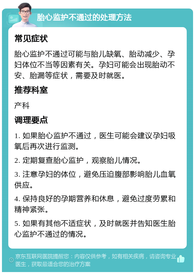 胎心监护不通过的处理方法 常见症状 胎心监护不通过可能与胎儿缺氧、胎动减少、孕妇体位不当等因素有关。孕妇可能会出现胎动不安、胎漏等症状，需要及时就医。 推荐科室 产科 调理要点 1. 如果胎心监护不通过，医生可能会建议孕妇吸氧后再次进行监测。 2. 定期复查胎心监护，观察胎儿情况。 3. 注意孕妇的体位，避免压迫腹部影响胎儿血氧供应。 4. 保持良好的孕期营养和休息，避免过度劳累和精神紧张。 5. 如果有其他不适症状，及时就医并告知医生胎心监护不通过的情况。