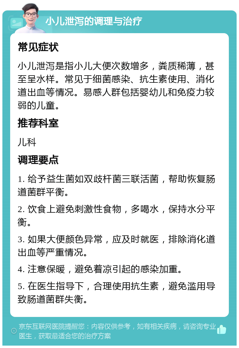 小儿泄泻的调理与治疗 常见症状 小儿泄泻是指小儿大便次数增多，粪质稀薄，甚至呈水样。常见于细菌感染、抗生素使用、消化道出血等情况。易感人群包括婴幼儿和免疫力较弱的儿童。 推荐科室 儿科 调理要点 1. 给予益生菌如双歧杆菌三联活菌，帮助恢复肠道菌群平衡。 2. 饮食上避免刺激性食物，多喝水，保持水分平衡。 3. 如果大便颜色异常，应及时就医，排除消化道出血等严重情况。 4. 注意保暖，避免着凉引起的感染加重。 5. 在医生指导下，合理使用抗生素，避免滥用导致肠道菌群失衡。