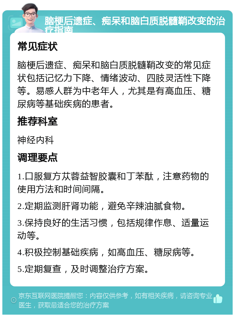 脑梗后遗症、痴呆和脑白质脱髓鞘改变的治疗指南 常见症状 脑梗后遗症、痴呆和脑白质脱髓鞘改变的常见症状包括记忆力下降、情绪波动、四肢灵活性下降等。易感人群为中老年人，尤其是有高血压、糖尿病等基础疾病的患者。 推荐科室 神经内科 调理要点 1.口服复方苁蓉益智胶囊和丁苯酞，注意药物的使用方法和时间间隔。 2.定期监测肝肾功能，避免辛辣油腻食物。 3.保持良好的生活习惯，包括规律作息、适量运动等。 4.积极控制基础疾病，如高血压、糖尿病等。 5.定期复查，及时调整治疗方案。