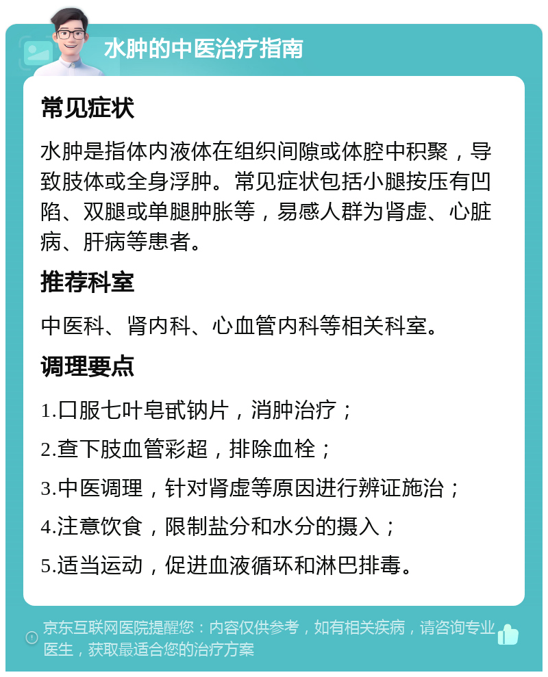 水肿的中医治疗指南 常见症状 水肿是指体内液体在组织间隙或体腔中积聚，导致肢体或全身浮肿。常见症状包括小腿按压有凹陷、双腿或单腿肿胀等，易感人群为肾虚、心脏病、肝病等患者。 推荐科室 中医科、肾内科、心血管内科等相关科室。 调理要点 1.口服七叶皂甙钠片，消肿治疗； 2.查下肢血管彩超，排除血栓； 3.中医调理，针对肾虚等原因进行辨证施治； 4.注意饮食，限制盐分和水分的摄入； 5.适当运动，促进血液循环和淋巴排毒。