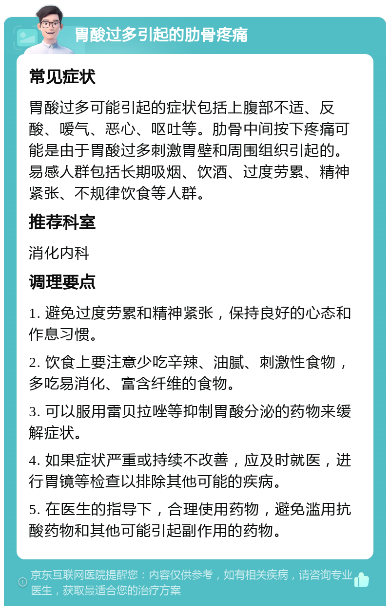 胃酸过多引起的肋骨疼痛 常见症状 胃酸过多可能引起的症状包括上腹部不适、反酸、嗳气、恶心、呕吐等。肋骨中间按下疼痛可能是由于胃酸过多刺激胃壁和周围组织引起的。易感人群包括长期吸烟、饮酒、过度劳累、精神紧张、不规律饮食等人群。 推荐科室 消化内科 调理要点 1. 避免过度劳累和精神紧张，保持良好的心态和作息习惯。 2. 饮食上要注意少吃辛辣、油腻、刺激性食物，多吃易消化、富含纤维的食物。 3. 可以服用雷贝拉唑等抑制胃酸分泌的药物来缓解症状。 4. 如果症状严重或持续不改善，应及时就医，进行胃镜等检查以排除其他可能的疾病。 5. 在医生的指导下，合理使用药物，避免滥用抗酸药物和其他可能引起副作用的药物。