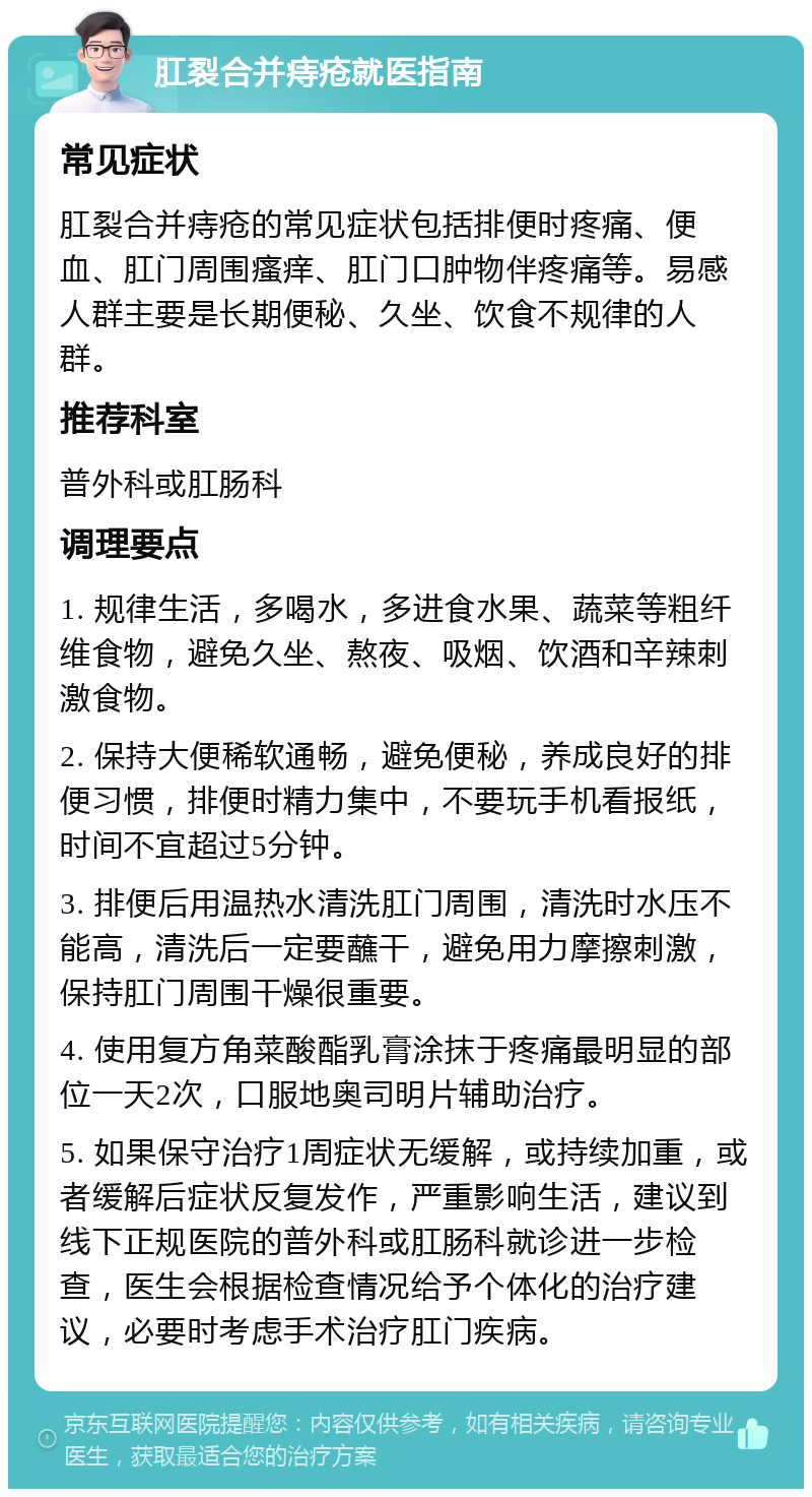 肛裂合并痔疮就医指南 常见症状 肛裂合并痔疮的常见症状包括排便时疼痛、便血、肛门周围瘙痒、肛门口肿物伴疼痛等。易感人群主要是长期便秘、久坐、饮食不规律的人群。 推荐科室 普外科或肛肠科 调理要点 1. 规律生活，多喝水，多进食水果、蔬菜等粗纤维食物，避免久坐、熬夜、吸烟、饮酒和辛辣刺激食物。 2. 保持大便稀软通畅，避免便秘，养成良好的排便习惯，排便时精力集中，不要玩手机看报纸，时间不宜超过5分钟。 3. 排便后用温热水清洗肛门周围，清洗时水压不能高，清洗后一定要蘸干，避免用力摩擦刺激，保持肛门周围干燥很重要。 4. 使用复方角菜酸酯乳膏涂抹于疼痛最明显的部位一天2次，口服地奥司明片辅助治疗。 5. 如果保守治疗1周症状无缓解，或持续加重，或者缓解后症状反复发作，严重影响生活，建议到线下正规医院的普外科或肛肠科就诊进一步检查，医生会根据检查情况给予个体化的治疗建议，必要时考虑手术治疗肛门疾病。