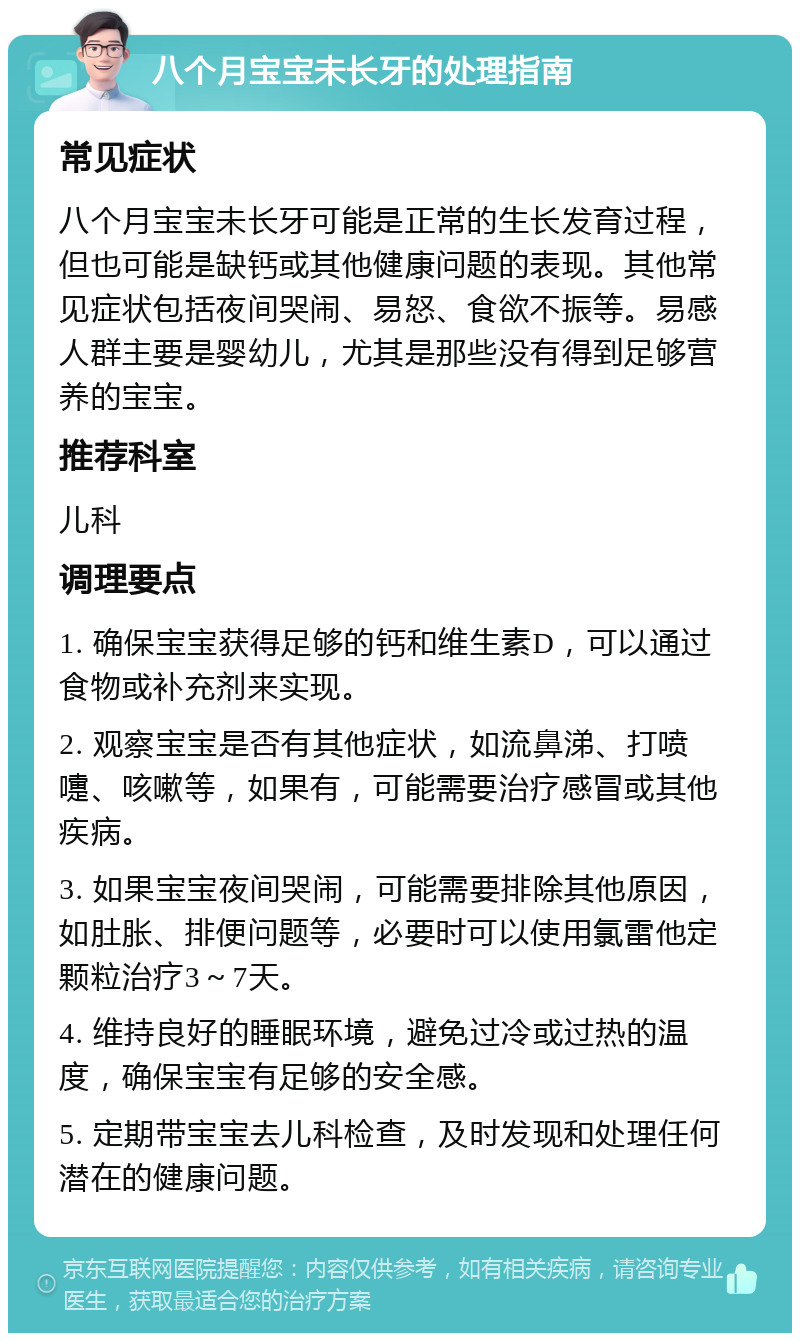 八个月宝宝未长牙的处理指南 常见症状 八个月宝宝未长牙可能是正常的生长发育过程，但也可能是缺钙或其他健康问题的表现。其他常见症状包括夜间哭闹、易怒、食欲不振等。易感人群主要是婴幼儿，尤其是那些没有得到足够营养的宝宝。 推荐科室 儿科 调理要点 1. 确保宝宝获得足够的钙和维生素D，可以通过食物或补充剂来实现。 2. 观察宝宝是否有其他症状，如流鼻涕、打喷嚏、咳嗽等，如果有，可能需要治疗感冒或其他疾病。 3. 如果宝宝夜间哭闹，可能需要排除其他原因，如肚胀、排便问题等，必要时可以使用氯雷他定颗粒治疗3～7天。 4. 维持良好的睡眠环境，避免过冷或过热的温度，确保宝宝有足够的安全感。 5. 定期带宝宝去儿科检查，及时发现和处理任何潜在的健康问题。