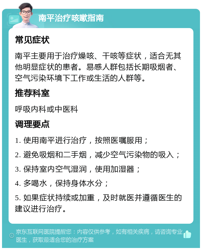 南平治疗咳嗽指南 常见症状 南平主要用于治疗燥咳、干咳等症状，适合无其他明显症状的患者。易感人群包括长期吸烟者、空气污染环境下工作或生活的人群等。 推荐科室 呼吸内科或中医科 调理要点 1. 使用南平进行治疗，按照医嘱服用； 2. 避免吸烟和二手烟，减少空气污染物的吸入； 3. 保持室内空气湿润，使用加湿器； 4. 多喝水，保持身体水分； 5. 如果症状持续或加重，及时就医并遵循医生的建议进行治疗。