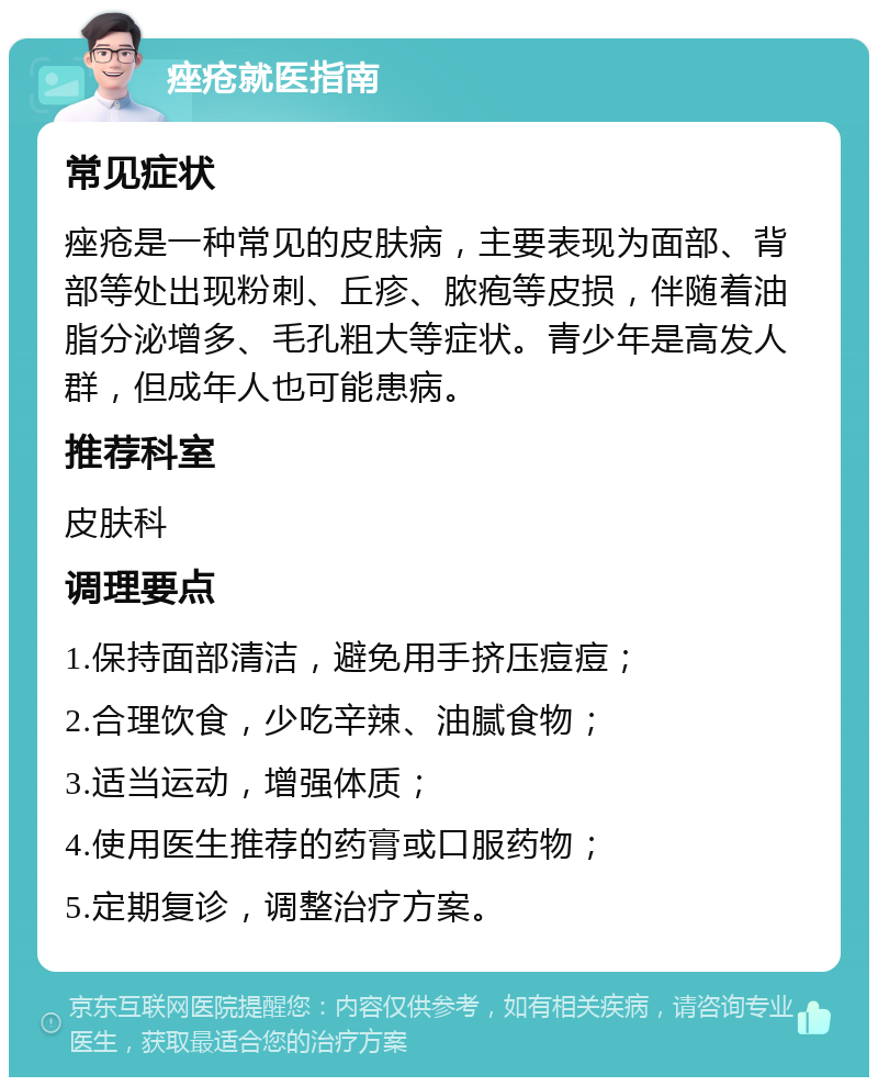 痤疮就医指南 常见症状 痤疮是一种常见的皮肤病，主要表现为面部、背部等处出现粉刺、丘疹、脓疱等皮损，伴随着油脂分泌增多、毛孔粗大等症状。青少年是高发人群，但成年人也可能患病。 推荐科室 皮肤科 调理要点 1.保持面部清洁，避免用手挤压痘痘； 2.合理饮食，少吃辛辣、油腻食物； 3.适当运动，增强体质； 4.使用医生推荐的药膏或口服药物； 5.定期复诊，调整治疗方案。