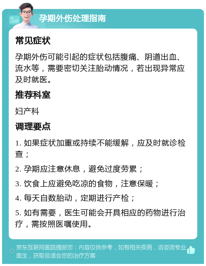 孕期外伤处理指南 常见症状 孕期外伤可能引起的症状包括腹痛、阴道出血、流水等，需要密切关注胎动情况，若出现异常应及时就医。 推荐科室 妇产科 调理要点 1. 如果症状加重或持续不能缓解，应及时就诊检查； 2. 孕期应注意休息，避免过度劳累； 3. 饮食上应避免吃凉的食物，注意保暖； 4. 每天自数胎动，定期进行产检； 5. 如有需要，医生可能会开具相应的药物进行治疗，需按照医嘱使用。