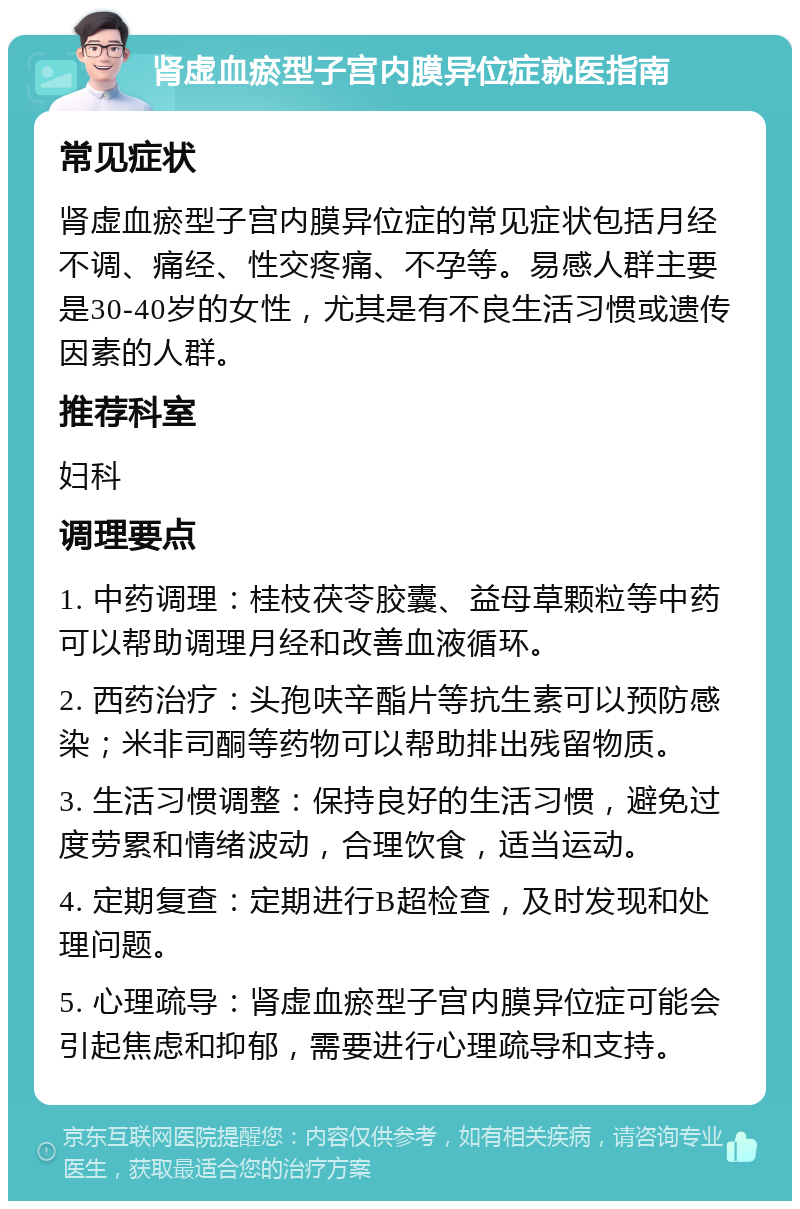 肾虚血瘀型子宫内膜异位症就医指南 常见症状 肾虚血瘀型子宫内膜异位症的常见症状包括月经不调、痛经、性交疼痛、不孕等。易感人群主要是30-40岁的女性，尤其是有不良生活习惯或遗传因素的人群。 推荐科室 妇科 调理要点 1. 中药调理：桂枝茯苓胶囊、益母草颗粒等中药可以帮助调理月经和改善血液循环。 2. 西药治疗：头孢呋辛酯片等抗生素可以预防感染；米非司酮等药物可以帮助排出残留物质。 3. 生活习惯调整：保持良好的生活习惯，避免过度劳累和情绪波动，合理饮食，适当运动。 4. 定期复查：定期进行B超检查，及时发现和处理问题。 5. 心理疏导：肾虚血瘀型子宫内膜异位症可能会引起焦虑和抑郁，需要进行心理疏导和支持。