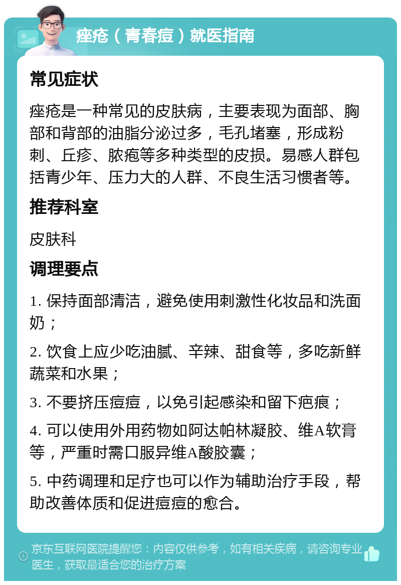 痤疮（青春痘）就医指南 常见症状 痤疮是一种常见的皮肤病，主要表现为面部、胸部和背部的油脂分泌过多，毛孔堵塞，形成粉刺、丘疹、脓疱等多种类型的皮损。易感人群包括青少年、压力大的人群、不良生活习惯者等。 推荐科室 皮肤科 调理要点 1. 保持面部清洁，避免使用刺激性化妆品和洗面奶； 2. 饮食上应少吃油腻、辛辣、甜食等，多吃新鲜蔬菜和水果； 3. 不要挤压痘痘，以免引起感染和留下疤痕； 4. 可以使用外用药物如阿达帕林凝胶、维A软膏等，严重时需口服异维A酸胶囊； 5. 中药调理和足疗也可以作为辅助治疗手段，帮助改善体质和促进痘痘的愈合。