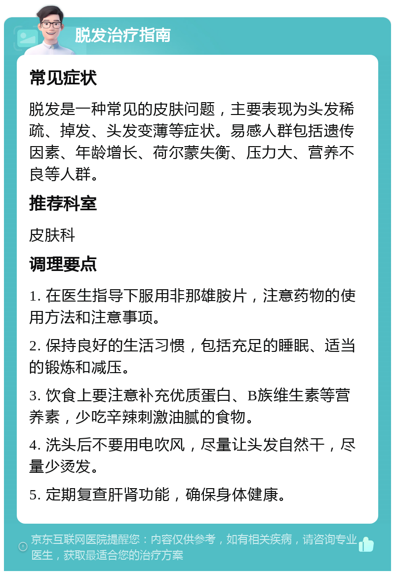 脱发治疗指南 常见症状 脱发是一种常见的皮肤问题，主要表现为头发稀疏、掉发、头发变薄等症状。易感人群包括遗传因素、年龄增长、荷尔蒙失衡、压力大、营养不良等人群。 推荐科室 皮肤科 调理要点 1. 在医生指导下服用非那雄胺片，注意药物的使用方法和注意事项。 2. 保持良好的生活习惯，包括充足的睡眠、适当的锻炼和减压。 3. 饮食上要注意补充优质蛋白、B族维生素等营养素，少吃辛辣刺激油腻的食物。 4. 洗头后不要用电吹风，尽量让头发自然干，尽量少烫发。 5. 定期复查肝肾功能，确保身体健康。