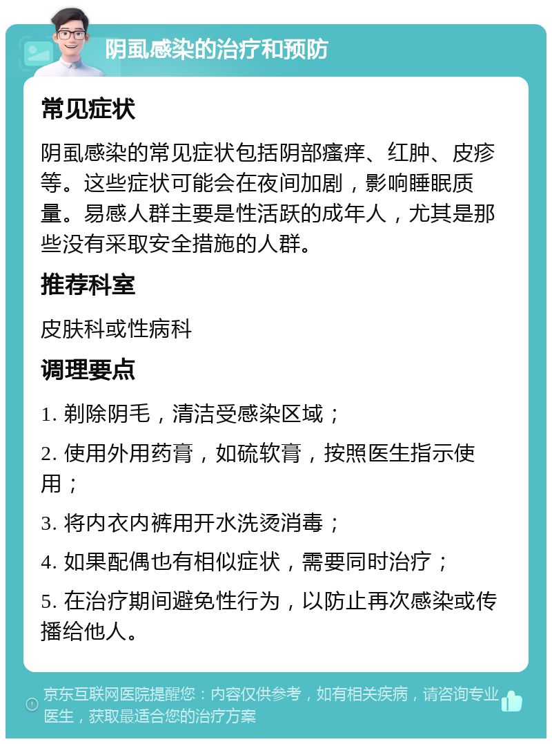 阴虱感染的治疗和预防 常见症状 阴虱感染的常见症状包括阴部瘙痒、红肿、皮疹等。这些症状可能会在夜间加剧，影响睡眠质量。易感人群主要是性活跃的成年人，尤其是那些没有采取安全措施的人群。 推荐科室 皮肤科或性病科 调理要点 1. 剃除阴毛，清洁受感染区域； 2. 使用外用药膏，如硫软膏，按照医生指示使用； 3. 将内衣内裤用开水洗烫消毒； 4. 如果配偶也有相似症状，需要同时治疗； 5. 在治疗期间避免性行为，以防止再次感染或传播给他人。