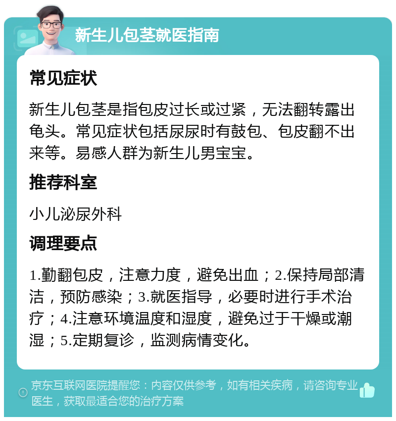 新生儿包茎就医指南 常见症状 新生儿包茎是指包皮过长或过紧，无法翻转露出龟头。常见症状包括尿尿时有鼓包、包皮翻不出来等。易感人群为新生儿男宝宝。 推荐科室 小儿泌尿外科 调理要点 1.勤翻包皮，注意力度，避免出血；2.保持局部清洁，预防感染；3.就医指导，必要时进行手术治疗；4.注意环境温度和湿度，避免过于干燥或潮湿；5.定期复诊，监测病情变化。