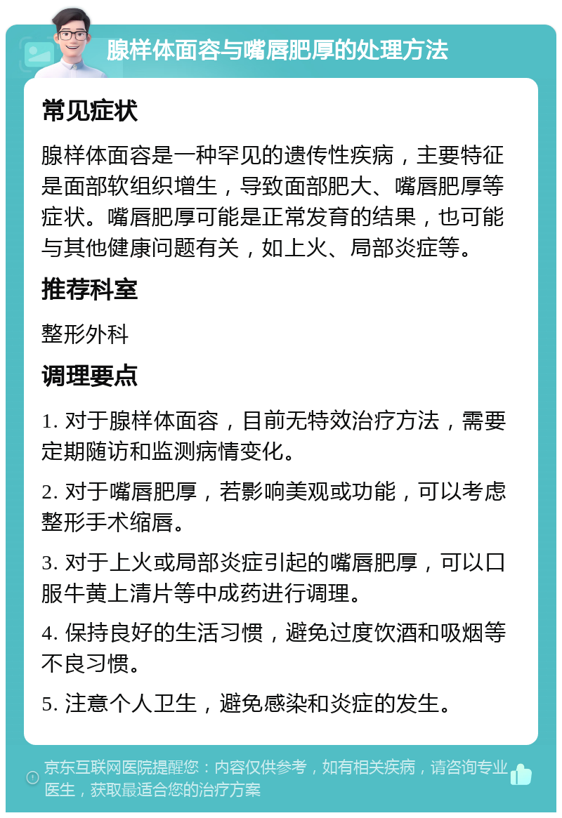 腺样体面容与嘴唇肥厚的处理方法 常见症状 腺样体面容是一种罕见的遗传性疾病，主要特征是面部软组织增生，导致面部肥大、嘴唇肥厚等症状。嘴唇肥厚可能是正常发育的结果，也可能与其他健康问题有关，如上火、局部炎症等。 推荐科室 整形外科 调理要点 1. 对于腺样体面容，目前无特效治疗方法，需要定期随访和监测病情变化。 2. 对于嘴唇肥厚，若影响美观或功能，可以考虑整形手术缩唇。 3. 对于上火或局部炎症引起的嘴唇肥厚，可以口服牛黄上清片等中成药进行调理。 4. 保持良好的生活习惯，避免过度饮酒和吸烟等不良习惯。 5. 注意个人卫生，避免感染和炎症的发生。