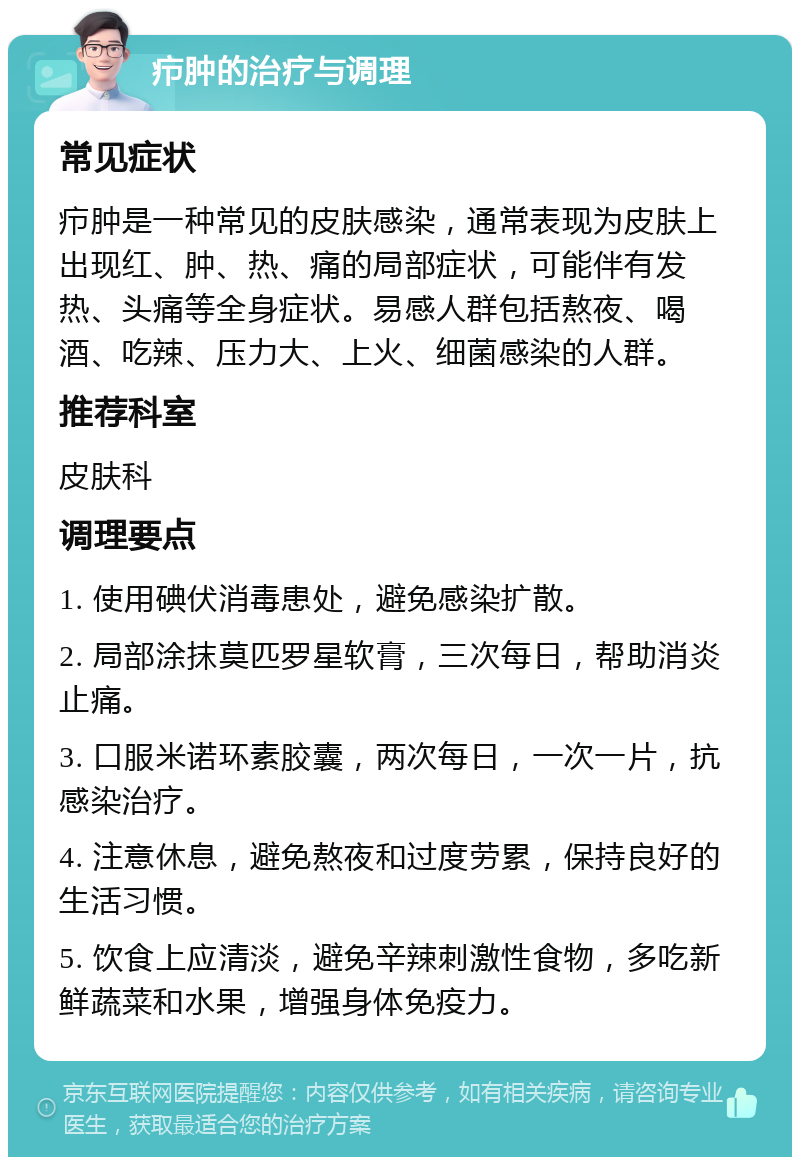 疖肿的治疗与调理 常见症状 疖肿是一种常见的皮肤感染，通常表现为皮肤上出现红、肿、热、痛的局部症状，可能伴有发热、头痛等全身症状。易感人群包括熬夜、喝酒、吃辣、压力大、上火、细菌感染的人群。 推荐科室 皮肤科 调理要点 1. 使用碘伏消毒患处，避免感染扩散。 2. 局部涂抹莫匹罗星软膏，三次每日，帮助消炎止痛。 3. 口服米诺环素胶囊，两次每日，一次一片，抗感染治疗。 4. 注意休息，避免熬夜和过度劳累，保持良好的生活习惯。 5. 饮食上应清淡，避免辛辣刺激性食物，多吃新鲜蔬菜和水果，增强身体免疫力。