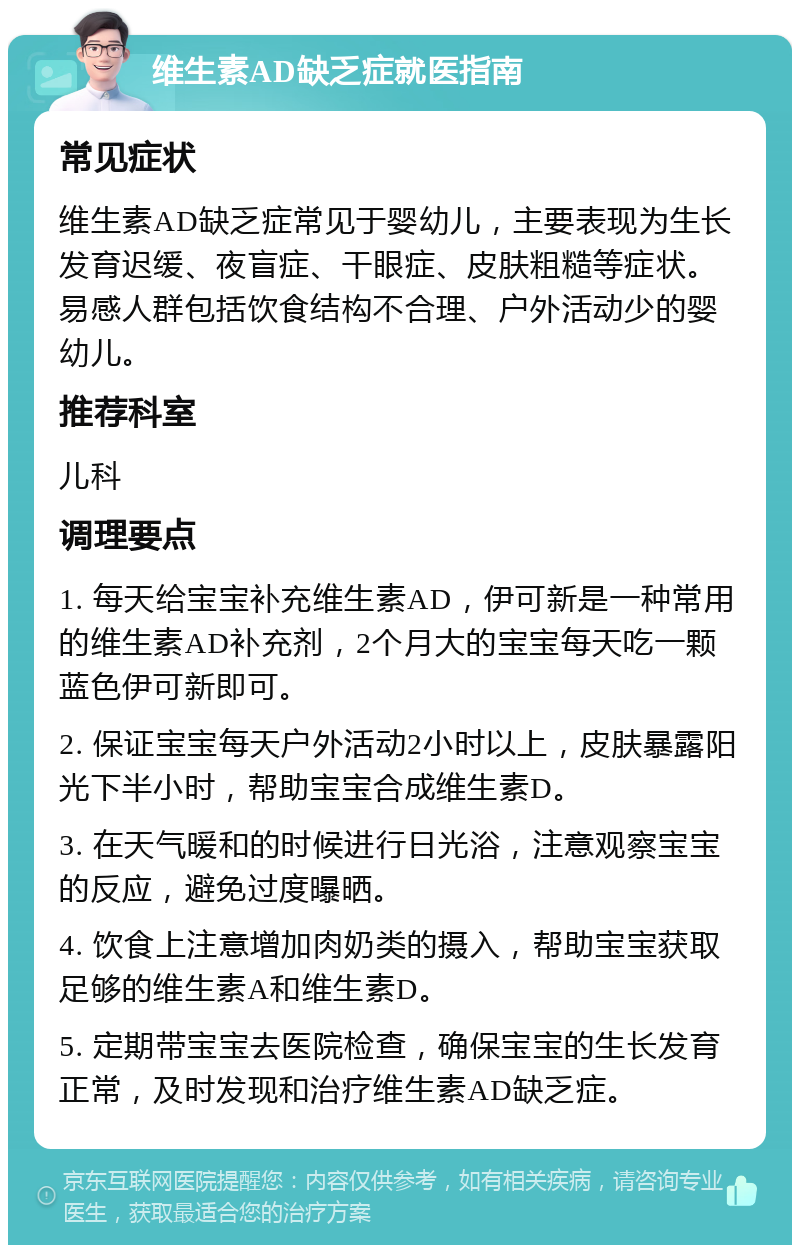 维生素AD缺乏症就医指南 常见症状 维生素AD缺乏症常见于婴幼儿，主要表现为生长发育迟缓、夜盲症、干眼症、皮肤粗糙等症状。易感人群包括饮食结构不合理、户外活动少的婴幼儿。 推荐科室 儿科 调理要点 1. 每天给宝宝补充维生素AD，伊可新是一种常用的维生素AD补充剂，2个月大的宝宝每天吃一颗蓝色伊可新即可。 2. 保证宝宝每天户外活动2小时以上，皮肤暴露阳光下半小时，帮助宝宝合成维生素D。 3. 在天气暖和的时候进行日光浴，注意观察宝宝的反应，避免过度曝晒。 4. 饮食上注意增加肉奶类的摄入，帮助宝宝获取足够的维生素A和维生素D。 5. 定期带宝宝去医院检查，确保宝宝的生长发育正常，及时发现和治疗维生素AD缺乏症。