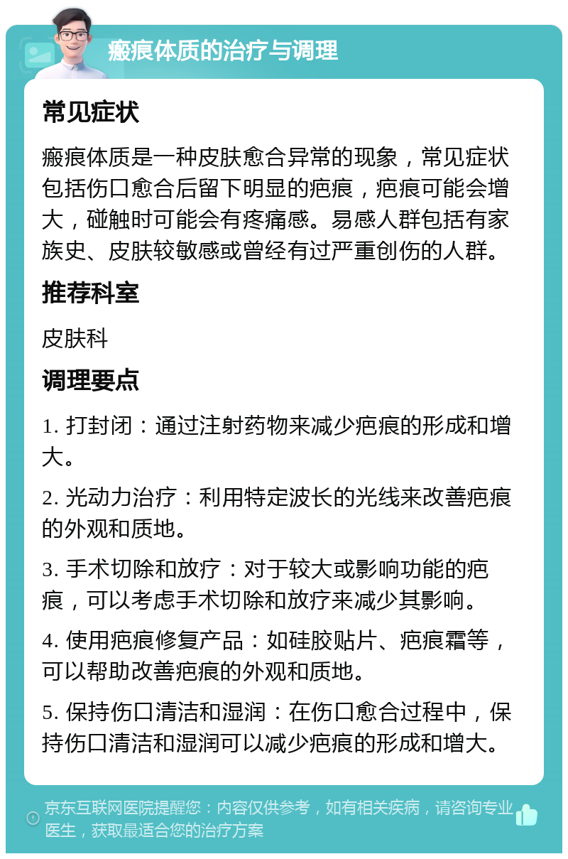 瘢痕体质的治疗与调理 常见症状 瘢痕体质是一种皮肤愈合异常的现象，常见症状包括伤口愈合后留下明显的疤痕，疤痕可能会增大，碰触时可能会有疼痛感。易感人群包括有家族史、皮肤较敏感或曾经有过严重创伤的人群。 推荐科室 皮肤科 调理要点 1. 打封闭：通过注射药物来减少疤痕的形成和增大。 2. 光动力治疗：利用特定波长的光线来改善疤痕的外观和质地。 3. 手术切除和放疗：对于较大或影响功能的疤痕，可以考虑手术切除和放疗来减少其影响。 4. 使用疤痕修复产品：如硅胶贴片、疤痕霜等，可以帮助改善疤痕的外观和质地。 5. 保持伤口清洁和湿润：在伤口愈合过程中，保持伤口清洁和湿润可以减少疤痕的形成和增大。