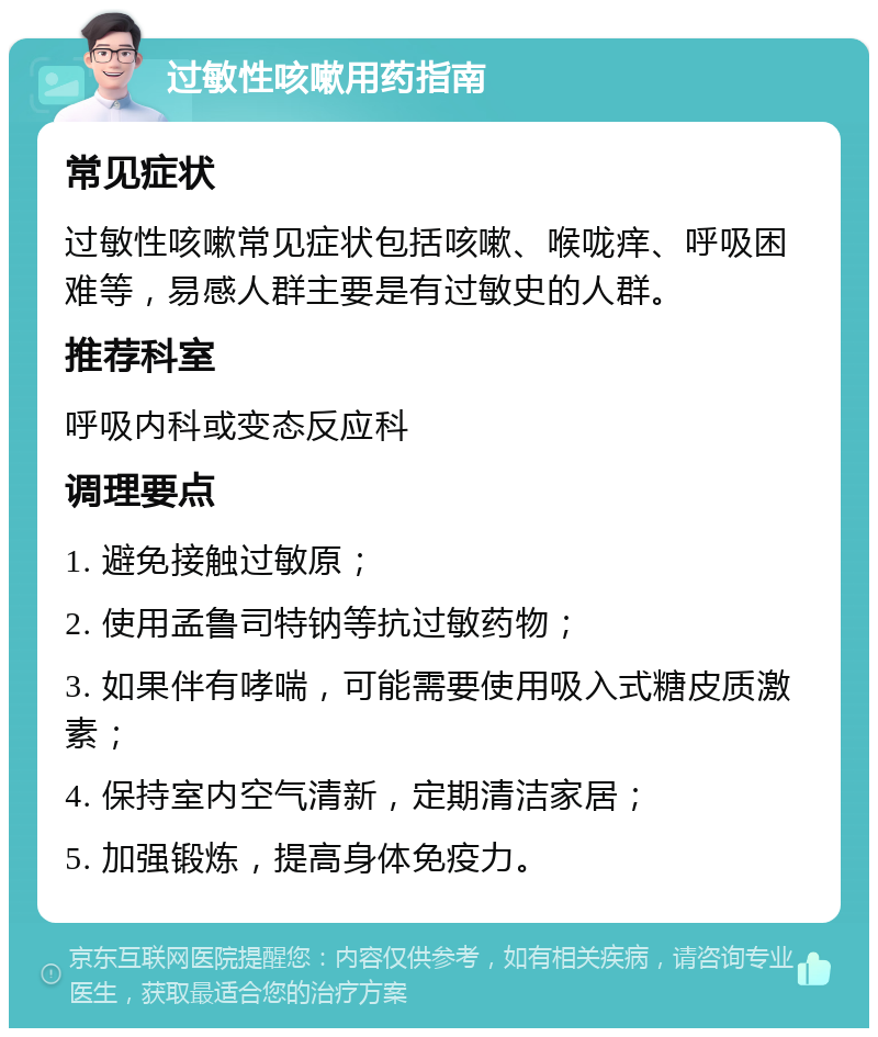 过敏性咳嗽用药指南 常见症状 过敏性咳嗽常见症状包括咳嗽、喉咙痒、呼吸困难等，易感人群主要是有过敏史的人群。 推荐科室 呼吸内科或变态反应科 调理要点 1. 避免接触过敏原； 2. 使用孟鲁司特钠等抗过敏药物； 3. 如果伴有哮喘，可能需要使用吸入式糖皮质激素； 4. 保持室内空气清新，定期清洁家居； 5. 加强锻炼，提高身体免疫力。