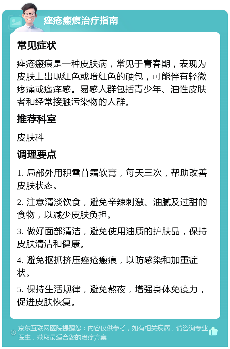 痤疮瘢痕治疗指南 常见症状 痤疮瘢痕是一种皮肤病，常见于青春期，表现为皮肤上出现红色或暗红色的硬包，可能伴有轻微疼痛或瘙痒感。易感人群包括青少年、油性皮肤者和经常接触污染物的人群。 推荐科室 皮肤科 调理要点 1. 局部外用积雪苷霜软膏，每天三次，帮助改善皮肤状态。 2. 注意清淡饮食，避免辛辣刺激、油腻及过甜的食物，以减少皮肤负担。 3. 做好面部清洁，避免使用油质的护肤品，保持皮肤清洁和健康。 4. 避免抠抓挤压痤疮瘢痕，以防感染和加重症状。 5. 保持生活规律，避免熬夜，增强身体免疫力，促进皮肤恢复。