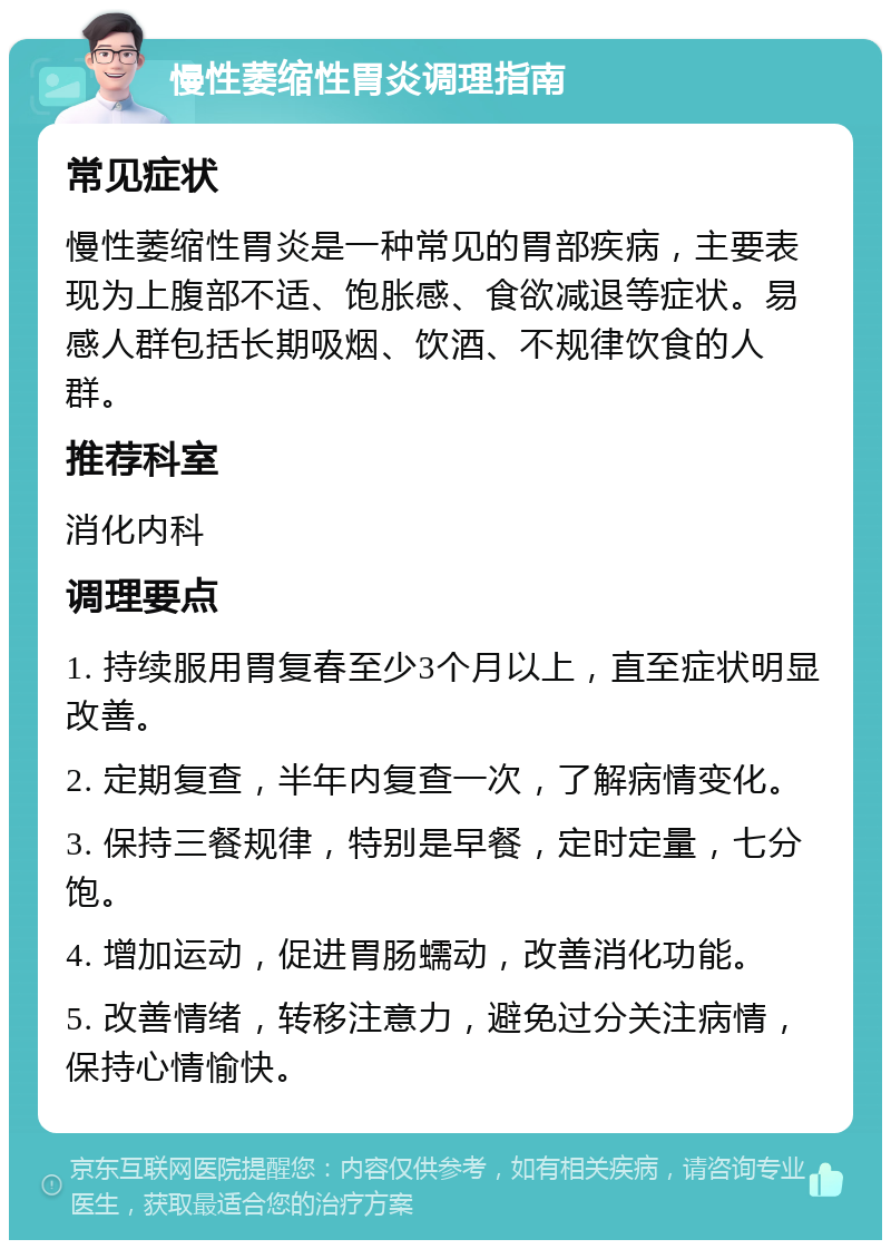 慢性萎缩性胃炎调理指南 常见症状 慢性萎缩性胃炎是一种常见的胃部疾病，主要表现为上腹部不适、饱胀感、食欲减退等症状。易感人群包括长期吸烟、饮酒、不规律饮食的人群。 推荐科室 消化内科 调理要点 1. 持续服用胃复春至少3个月以上，直至症状明显改善。 2. 定期复查，半年内复查一次，了解病情变化。 3. 保持三餐规律，特别是早餐，定时定量，七分饱。 4. 增加运动，促进胃肠蠕动，改善消化功能。 5. 改善情绪，转移注意力，避免过分关注病情，保持心情愉快。