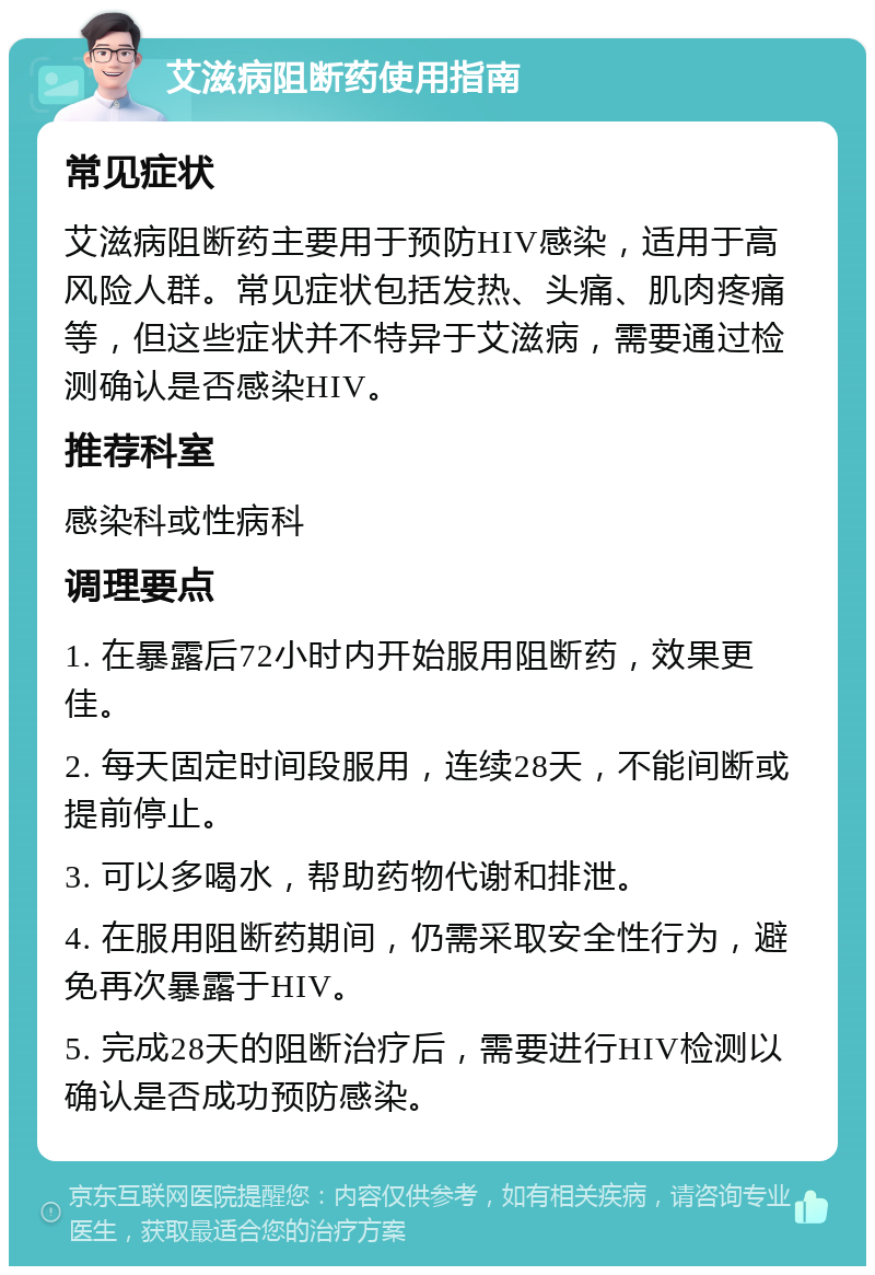 艾滋病阻断药使用指南 常见症状 艾滋病阻断药主要用于预防HIV感染，适用于高风险人群。常见症状包括发热、头痛、肌肉疼痛等，但这些症状并不特异于艾滋病，需要通过检测确认是否感染HIV。 推荐科室 感染科或性病科 调理要点 1. 在暴露后72小时内开始服用阻断药，效果更佳。 2. 每天固定时间段服用，连续28天，不能间断或提前停止。 3. 可以多喝水，帮助药物代谢和排泄。 4. 在服用阻断药期间，仍需采取安全性行为，避免再次暴露于HIV。 5. 完成28天的阻断治疗后，需要进行HIV检测以确认是否成功预防感染。