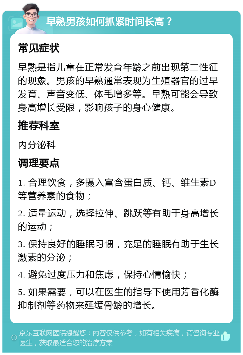 早熟男孩如何抓紧时间长高？ 常见症状 早熟是指儿童在正常发育年龄之前出现第二性征的现象。男孩的早熟通常表现为生殖器官的过早发育、声音变低、体毛增多等。早熟可能会导致身高增长受限，影响孩子的身心健康。 推荐科室 内分泌科 调理要点 1. 合理饮食，多摄入富含蛋白质、钙、维生素D等营养素的食物； 2. 适量运动，选择拉伸、跳跃等有助于身高增长的运动； 3. 保持良好的睡眠习惯，充足的睡眠有助于生长激素的分泌； 4. 避免过度压力和焦虑，保持心情愉快； 5. 如果需要，可以在医生的指导下使用芳香化酶抑制剂等药物来延缓骨龄的增长。