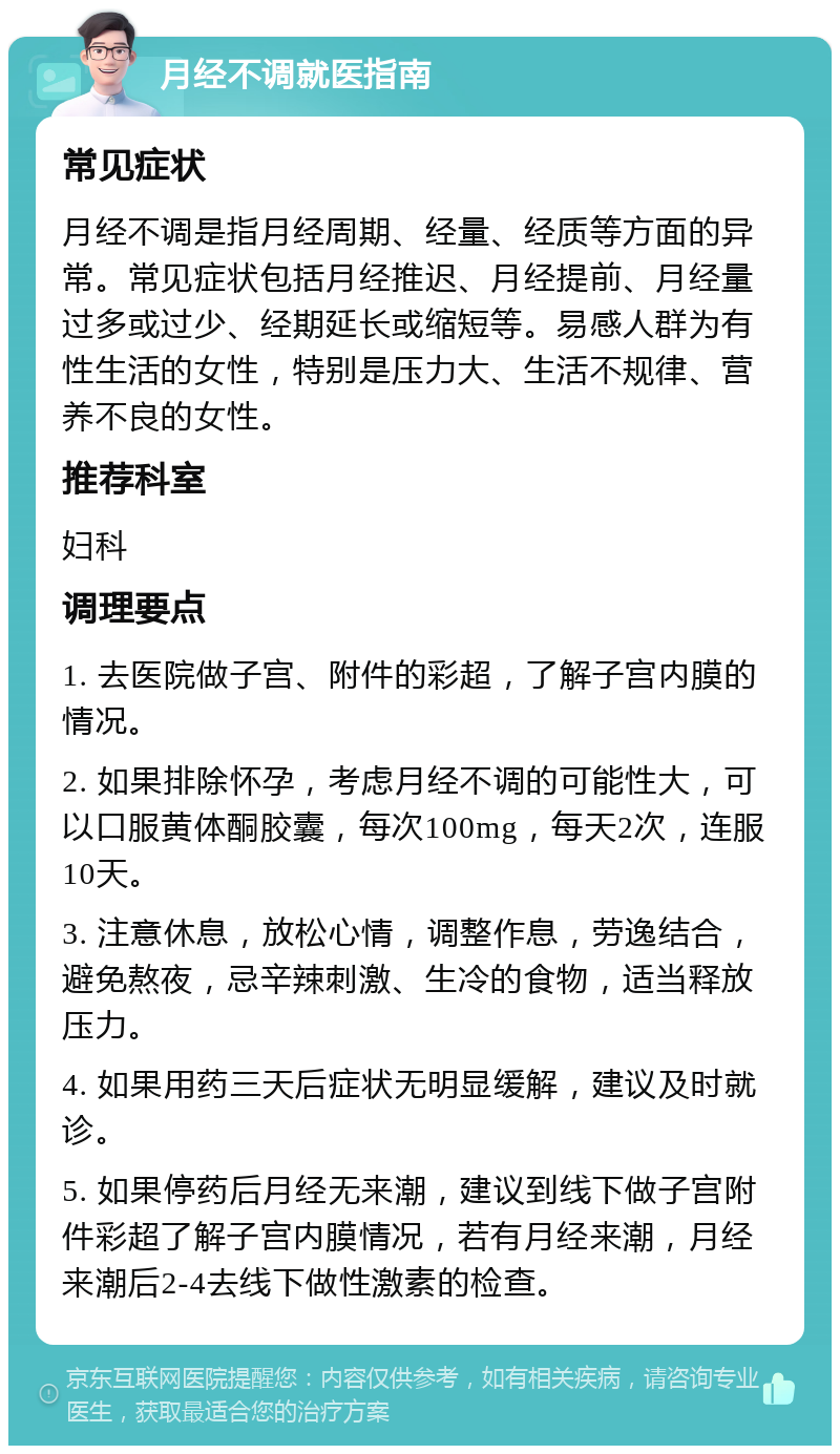 月经不调就医指南 常见症状 月经不调是指月经周期、经量、经质等方面的异常。常见症状包括月经推迟、月经提前、月经量过多或过少、经期延长或缩短等。易感人群为有性生活的女性，特别是压力大、生活不规律、营养不良的女性。 推荐科室 妇科 调理要点 1. 去医院做子宫、附件的彩超，了解子宫内膜的情况。 2. 如果排除怀孕，考虑月经不调的可能性大，可以口服黄体酮胶囊，每次100mg，每天2次，连服10天。 3. 注意休息，放松心情，调整作息，劳逸结合，避免熬夜，忌辛辣刺激、生冷的食物，适当释放压力。 4. 如果用药三天后症状无明显缓解，建议及时就诊。 5. 如果停药后月经无来潮，建议到线下做子宫附件彩超了解子宫内膜情况，若有月经来潮，月经来潮后2-4去线下做性激素的检查。