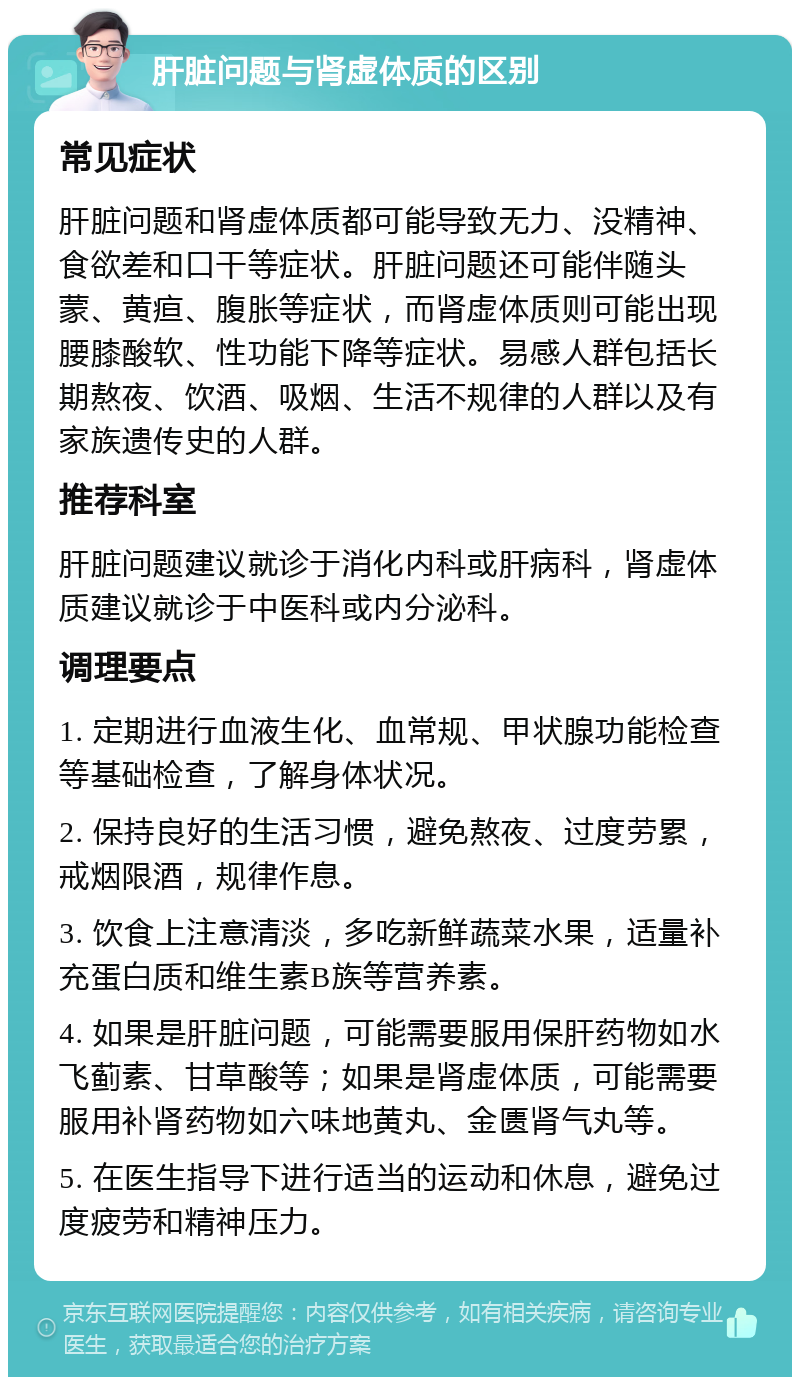 肝脏问题与肾虚体质的区别 常见症状 肝脏问题和肾虚体质都可能导致无力、没精神、食欲差和口干等症状。肝脏问题还可能伴随头蒙、黄疸、腹胀等症状，而肾虚体质则可能出现腰膝酸软、性功能下降等症状。易感人群包括长期熬夜、饮酒、吸烟、生活不规律的人群以及有家族遗传史的人群。 推荐科室 肝脏问题建议就诊于消化内科或肝病科，肾虚体质建议就诊于中医科或内分泌科。 调理要点 1. 定期进行血液生化、血常规、甲状腺功能检查等基础检查，了解身体状况。 2. 保持良好的生活习惯，避免熬夜、过度劳累，戒烟限酒，规律作息。 3. 饮食上注意清淡，多吃新鲜蔬菜水果，适量补充蛋白质和维生素B族等营养素。 4. 如果是肝脏问题，可能需要服用保肝药物如水飞蓟素、甘草酸等；如果是肾虚体质，可能需要服用补肾药物如六味地黄丸、金匮肾气丸等。 5. 在医生指导下进行适当的运动和休息，避免过度疲劳和精神压力。