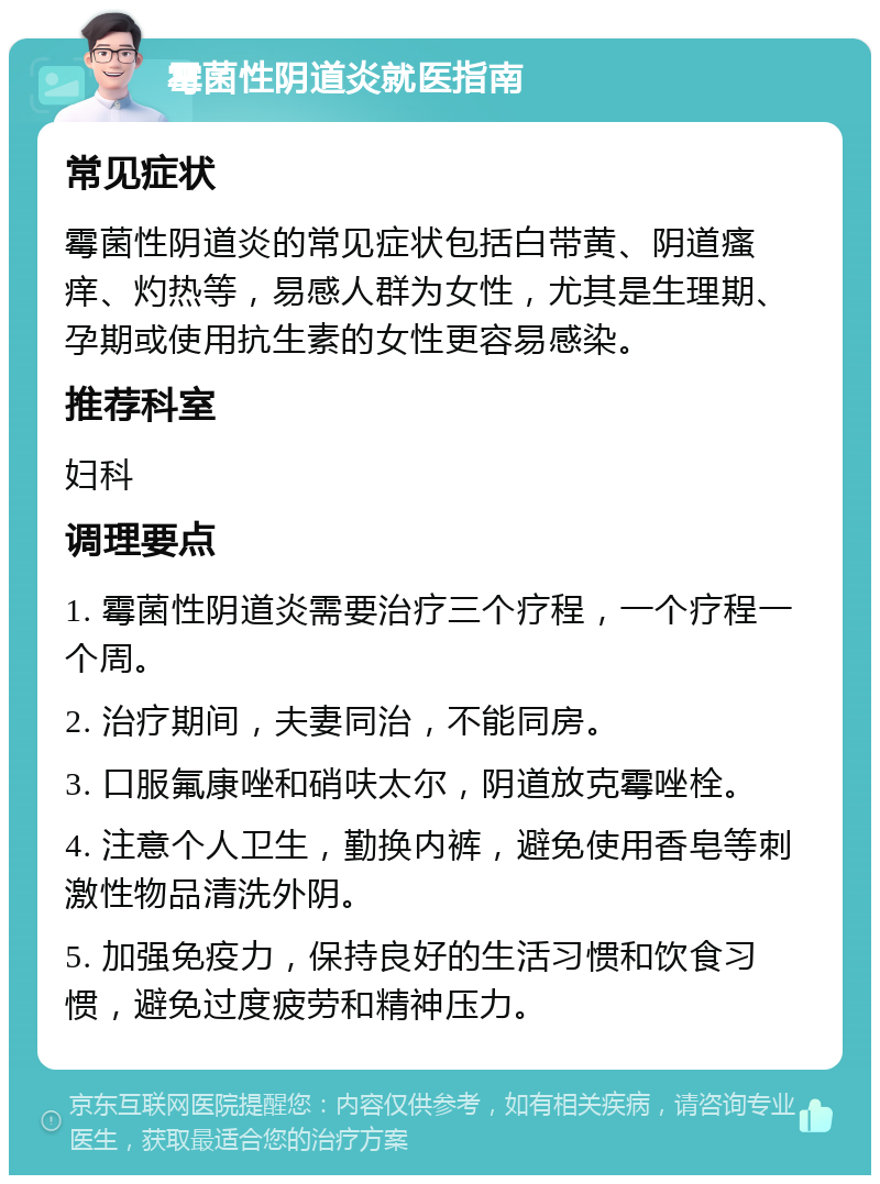 霉菌性阴道炎就医指南 常见症状 霉菌性阴道炎的常见症状包括白带黄、阴道瘙痒、灼热等，易感人群为女性，尤其是生理期、孕期或使用抗生素的女性更容易感染。 推荐科室 妇科 调理要点 1. 霉菌性阴道炎需要治疗三个疗程，一个疗程一个周。 2. 治疗期间，夫妻同治，不能同房。 3. 口服氟康唑和硝呋太尔，阴道放克霉唑栓。 4. 注意个人卫生，勤换内裤，避免使用香皂等刺激性物品清洗外阴。 5. 加强免疫力，保持良好的生活习惯和饮食习惯，避免过度疲劳和精神压力。