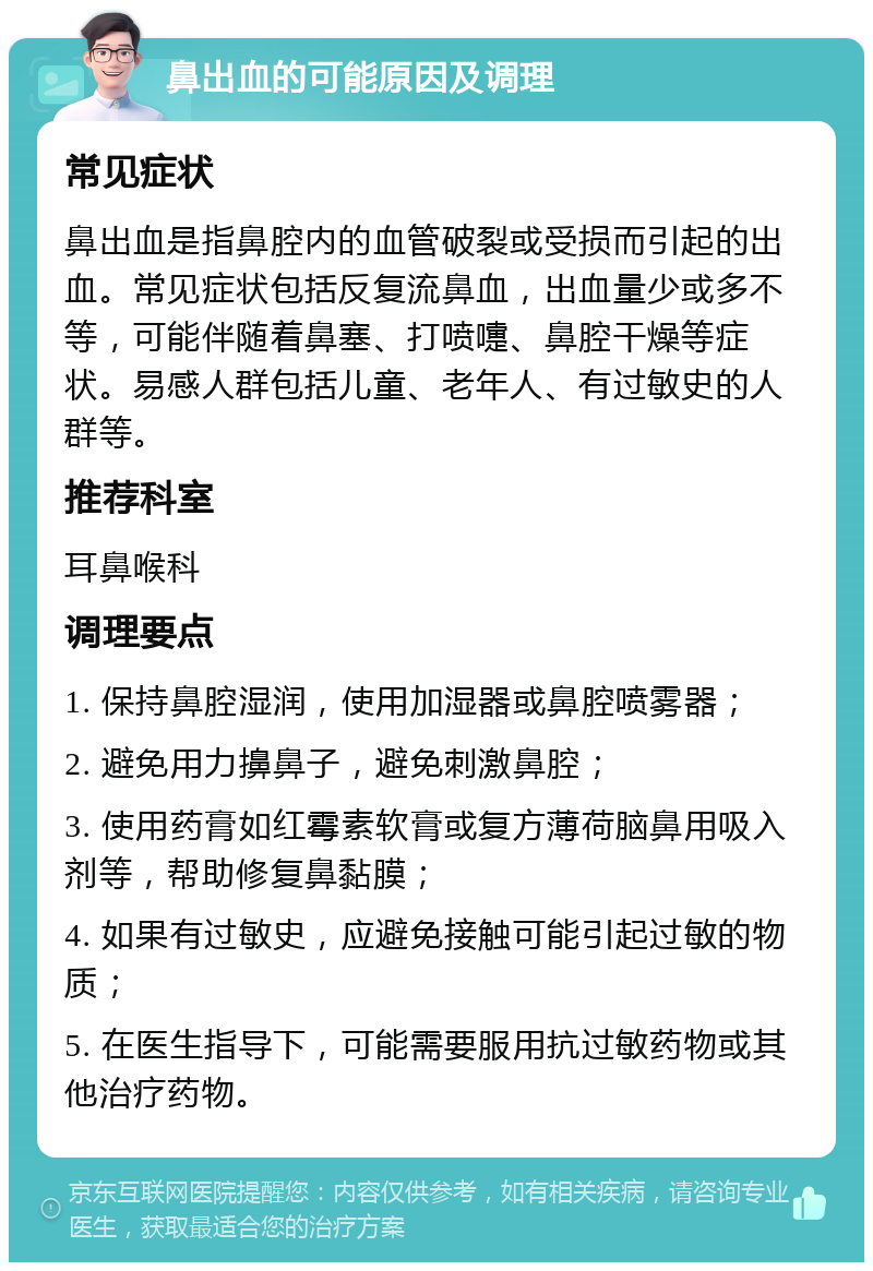 鼻出血的可能原因及调理 常见症状 鼻出血是指鼻腔内的血管破裂或受损而引起的出血。常见症状包括反复流鼻血，出血量少或多不等，可能伴随着鼻塞、打喷嚏、鼻腔干燥等症状。易感人群包括儿童、老年人、有过敏史的人群等。 推荐科室 耳鼻喉科 调理要点 1. 保持鼻腔湿润，使用加湿器或鼻腔喷雾器； 2. 避免用力擤鼻子，避免刺激鼻腔； 3. 使用药膏如红霉素软膏或复方薄荷脑鼻用吸入剂等，帮助修复鼻黏膜； 4. 如果有过敏史，应避免接触可能引起过敏的物质； 5. 在医生指导下，可能需要服用抗过敏药物或其他治疗药物。