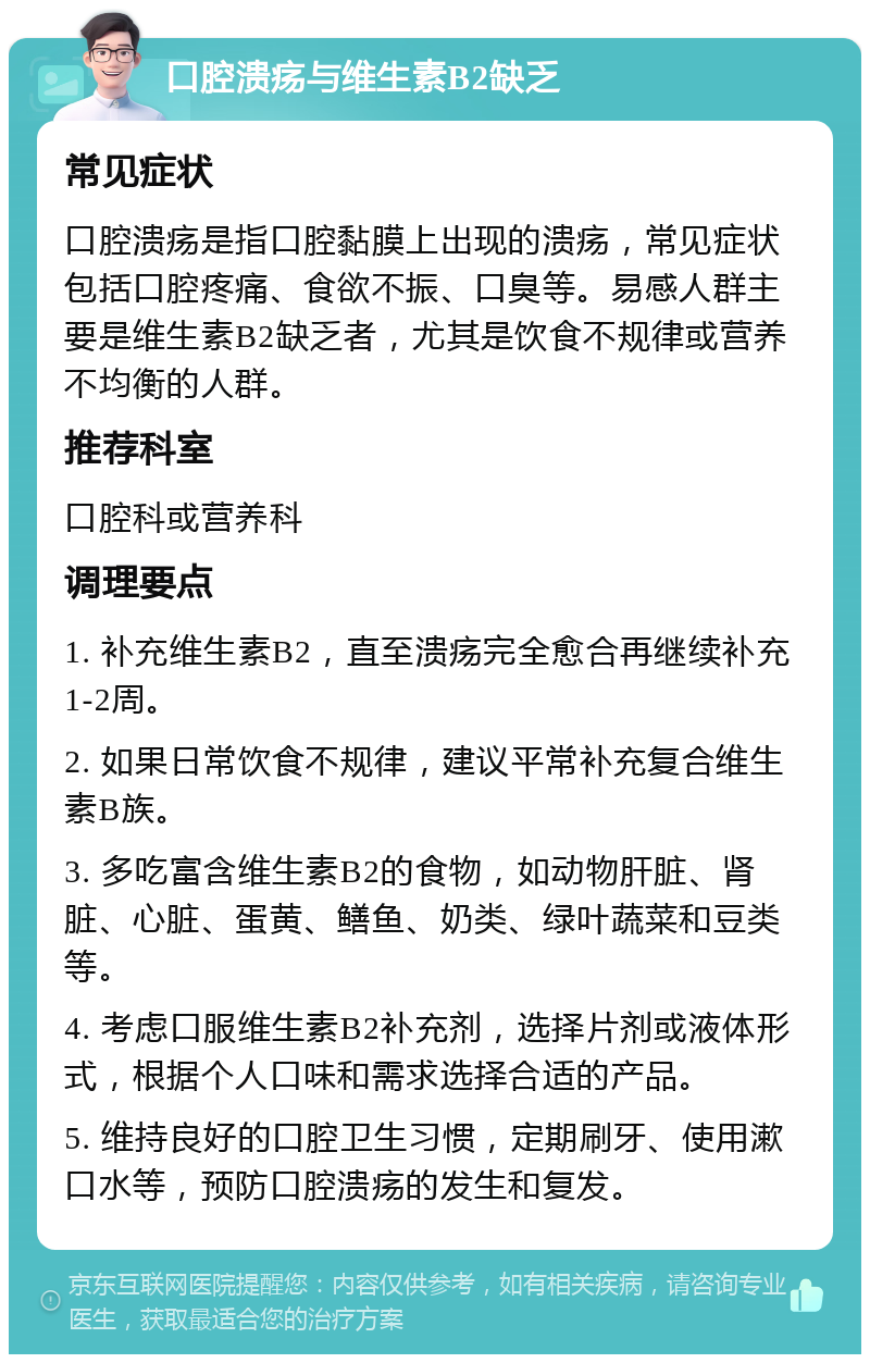 口腔溃疡与维生素B2缺乏 常见症状 口腔溃疡是指口腔黏膜上出现的溃疡，常见症状包括口腔疼痛、食欲不振、口臭等。易感人群主要是维生素B2缺乏者，尤其是饮食不规律或营养不均衡的人群。 推荐科室 口腔科或营养科 调理要点 1. 补充维生素B2，直至溃疡完全愈合再继续补充1-2周。 2. 如果日常饮食不规律，建议平常补充复合维生素B族。 3. 多吃富含维生素B2的食物，如动物肝脏、肾脏、心脏、蛋黄、鳝鱼、奶类、绿叶蔬菜和豆类等。 4. 考虑口服维生素B2补充剂，选择片剂或液体形式，根据个人口味和需求选择合适的产品。 5. 维持良好的口腔卫生习惯，定期刷牙、使用漱口水等，预防口腔溃疡的发生和复发。