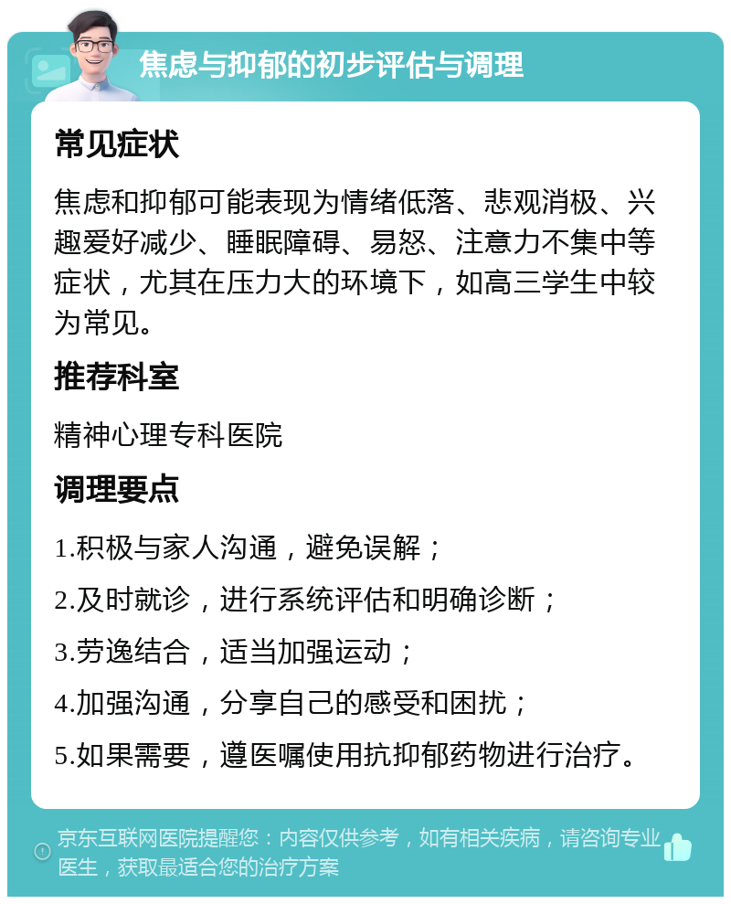 焦虑与抑郁的初步评估与调理 常见症状 焦虑和抑郁可能表现为情绪低落、悲观消极、兴趣爱好减少、睡眠障碍、易怒、注意力不集中等症状，尤其在压力大的环境下，如高三学生中较为常见。 推荐科室 精神心理专科医院 调理要点 1.积极与家人沟通，避免误解； 2.及时就诊，进行系统评估和明确诊断； 3.劳逸结合，适当加强运动； 4.加强沟通，分享自己的感受和困扰； 5.如果需要，遵医嘱使用抗抑郁药物进行治疗。