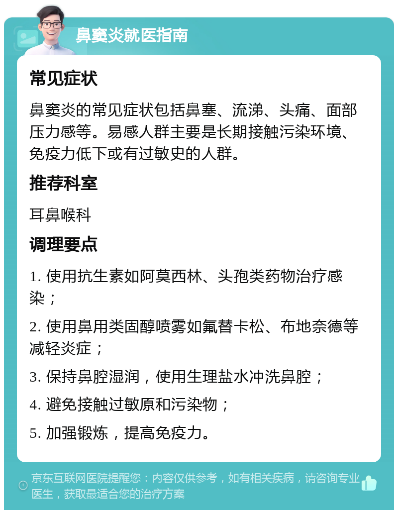 鼻窦炎就医指南 常见症状 鼻窦炎的常见症状包括鼻塞、流涕、头痛、面部压力感等。易感人群主要是长期接触污染环境、免疫力低下或有过敏史的人群。 推荐科室 耳鼻喉科 调理要点 1. 使用抗生素如阿莫西林、头孢类药物治疗感染； 2. 使用鼻用类固醇喷雾如氟替卡松、布地奈德等减轻炎症； 3. 保持鼻腔湿润，使用生理盐水冲洗鼻腔； 4. 避免接触过敏原和污染物； 5. 加强锻炼，提高免疫力。