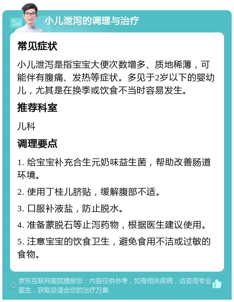 小儿泄泻的调理与治疗 常见症状 小儿泄泻是指宝宝大便次数增多、质地稀薄，可能伴有腹痛、发热等症状。多见于2岁以下的婴幼儿，尤其是在换季或饮食不当时容易发生。 推荐科室 儿科 调理要点 1. 给宝宝补充合生元奶味益生菌，帮助改善肠道环境。 2. 使用丁桂儿脐贴，缓解腹部不适。 3. 口服补液盐，防止脱水。 4. 准备蒙脱石等止泻药物，根据医生建议使用。 5. 注意宝宝的饮食卫生，避免食用不洁或过敏的食物。