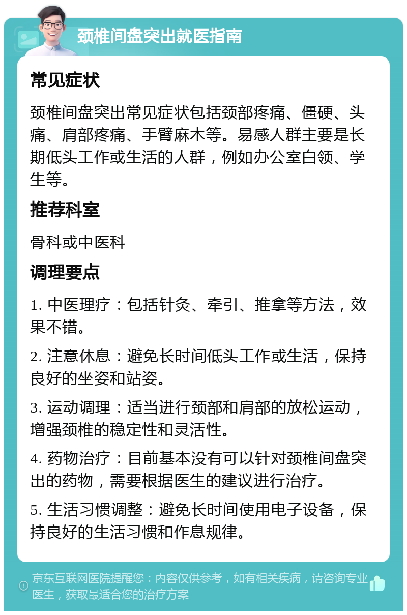 颈椎间盘突出就医指南 常见症状 颈椎间盘突出常见症状包括颈部疼痛、僵硬、头痛、肩部疼痛、手臂麻木等。易感人群主要是长期低头工作或生活的人群，例如办公室白领、学生等。 推荐科室 骨科或中医科 调理要点 1. 中医理疗：包括针灸、牵引、推拿等方法，效果不错。 2. 注意休息：避免长时间低头工作或生活，保持良好的坐姿和站姿。 3. 运动调理：适当进行颈部和肩部的放松运动，增强颈椎的稳定性和灵活性。 4. 药物治疗：目前基本没有可以针对颈椎间盘突出的药物，需要根据医生的建议进行治疗。 5. 生活习惯调整：避免长时间使用电子设备，保持良好的生活习惯和作息规律。