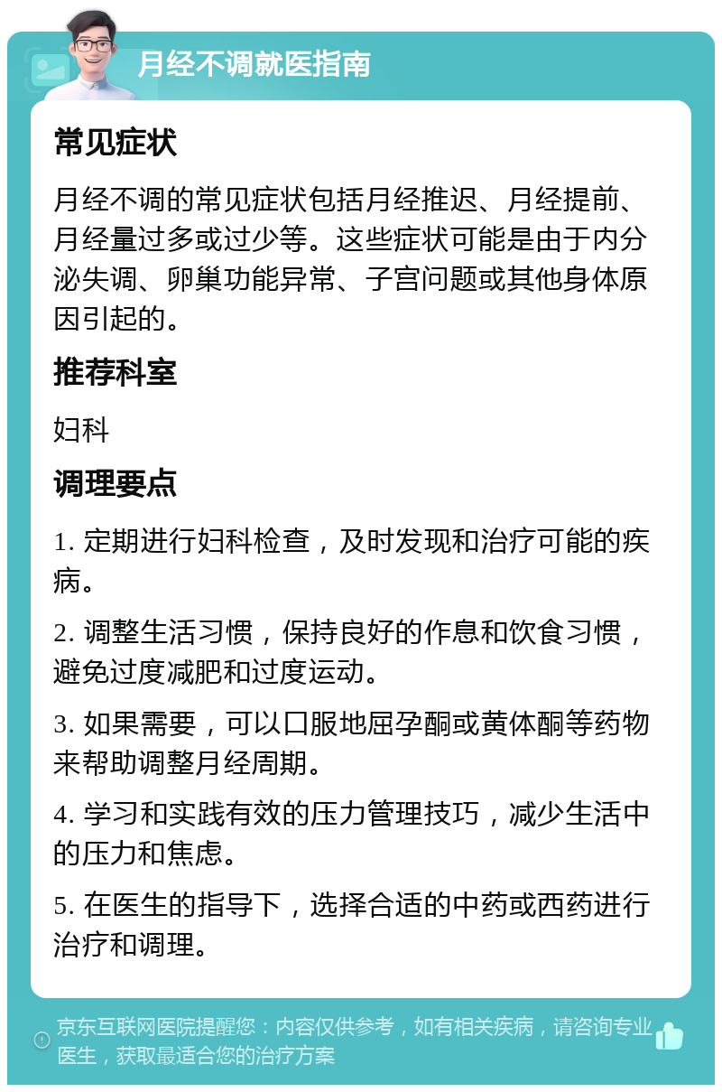 月经不调就医指南 常见症状 月经不调的常见症状包括月经推迟、月经提前、月经量过多或过少等。这些症状可能是由于内分泌失调、卵巢功能异常、子宫问题或其他身体原因引起的。 推荐科室 妇科 调理要点 1. 定期进行妇科检查，及时发现和治疗可能的疾病。 2. 调整生活习惯，保持良好的作息和饮食习惯，避免过度减肥和过度运动。 3. 如果需要，可以口服地屈孕酮或黄体酮等药物来帮助调整月经周期。 4. 学习和实践有效的压力管理技巧，减少生活中的压力和焦虑。 5. 在医生的指导下，选择合适的中药或西药进行治疗和调理。