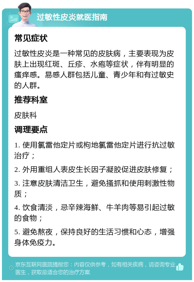 过敏性皮炎就医指南 常见症状 过敏性皮炎是一种常见的皮肤病，主要表现为皮肤上出现红斑、丘疹、水疱等症状，伴有明显的瘙痒感。易感人群包括儿童、青少年和有过敏史的人群。 推荐科室 皮肤科 调理要点 1. 使用氯雷他定片或枸地氯雷他定片进行抗过敏治疗； 2. 外用重组人表皮生长因子凝胶促进皮肤修复； 3. 注意皮肤清洁卫生，避免搔抓和使用刺激性物质； 4. 饮食清淡，忌辛辣海鲜、牛羊肉等易引起过敏的食物； 5. 避免熬夜，保持良好的生活习惯和心态，增强身体免疫力。