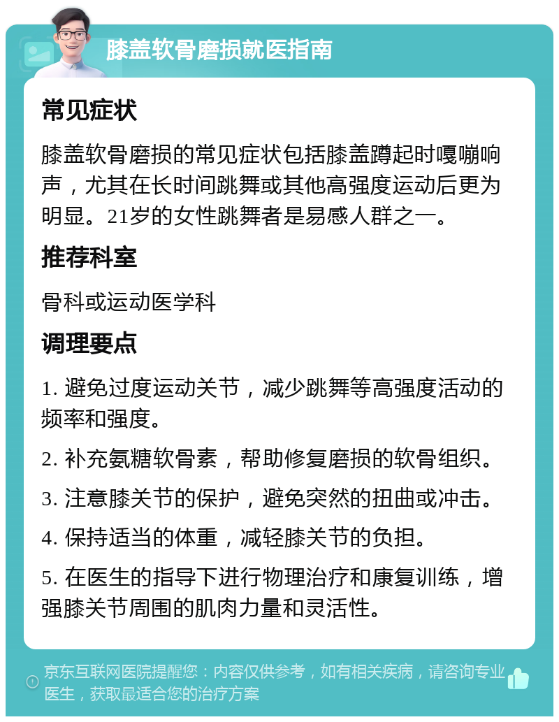 膝盖软骨磨损就医指南 常见症状 膝盖软骨磨损的常见症状包括膝盖蹲起时嘎嘣响声，尤其在长时间跳舞或其他高强度运动后更为明显。21岁的女性跳舞者是易感人群之一。 推荐科室 骨科或运动医学科 调理要点 1. 避免过度运动关节，减少跳舞等高强度活动的频率和强度。 2. 补充氨糖软骨素，帮助修复磨损的软骨组织。 3. 注意膝关节的保护，避免突然的扭曲或冲击。 4. 保持适当的体重，减轻膝关节的负担。 5. 在医生的指导下进行物理治疗和康复训练，增强膝关节周围的肌肉力量和灵活性。