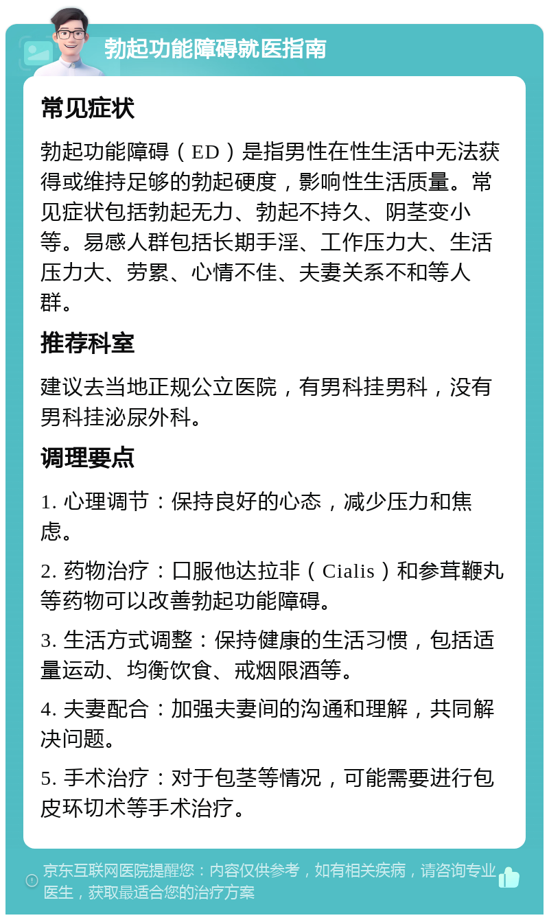 勃起功能障碍就医指南 常见症状 勃起功能障碍（ED）是指男性在性生活中无法获得或维持足够的勃起硬度，影响性生活质量。常见症状包括勃起无力、勃起不持久、阴茎变小等。易感人群包括长期手淫、工作压力大、生活压力大、劳累、心情不佳、夫妻关系不和等人群。 推荐科室 建议去当地正规公立医院，有男科挂男科，没有男科挂泌尿外科。 调理要点 1. 心理调节：保持良好的心态，减少压力和焦虑。 2. 药物治疗：口服他达拉非（Cialis）和参茸鞭丸等药物可以改善勃起功能障碍。 3. 生活方式调整：保持健康的生活习惯，包括适量运动、均衡饮食、戒烟限酒等。 4. 夫妻配合：加强夫妻间的沟通和理解，共同解决问题。 5. 手术治疗：对于包茎等情况，可能需要进行包皮环切术等手术治疗。