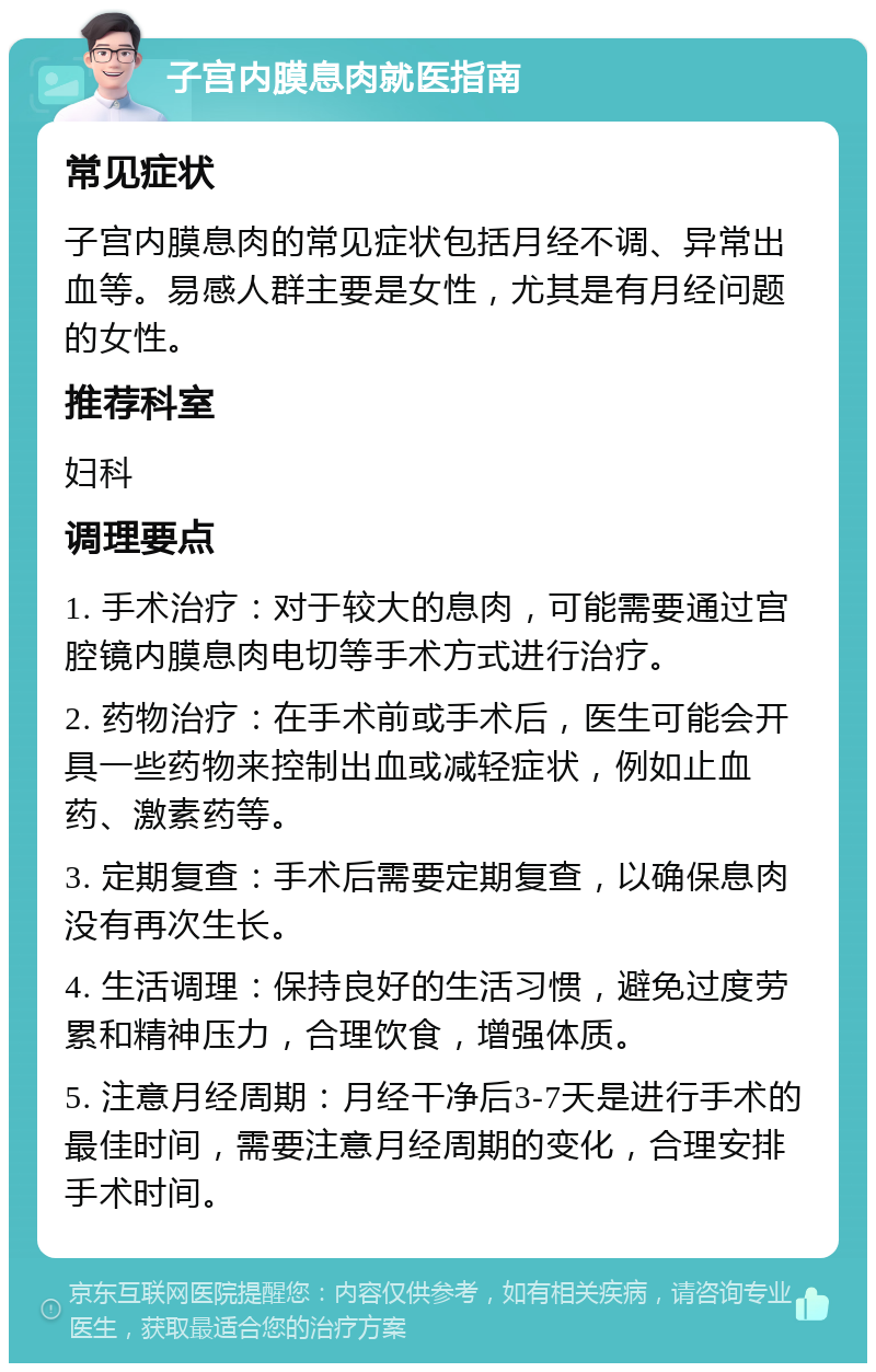 子宫内膜息肉就医指南 常见症状 子宫内膜息肉的常见症状包括月经不调、异常出血等。易感人群主要是女性，尤其是有月经问题的女性。 推荐科室 妇科 调理要点 1. 手术治疗：对于较大的息肉，可能需要通过宫腔镜内膜息肉电切等手术方式进行治疗。 2. 药物治疗：在手术前或手术后，医生可能会开具一些药物来控制出血或减轻症状，例如止血药、激素药等。 3. 定期复查：手术后需要定期复查，以确保息肉没有再次生长。 4. 生活调理：保持良好的生活习惯，避免过度劳累和精神压力，合理饮食，增强体质。 5. 注意月经周期：月经干净后3-7天是进行手术的最佳时间，需要注意月经周期的变化，合理安排手术时间。