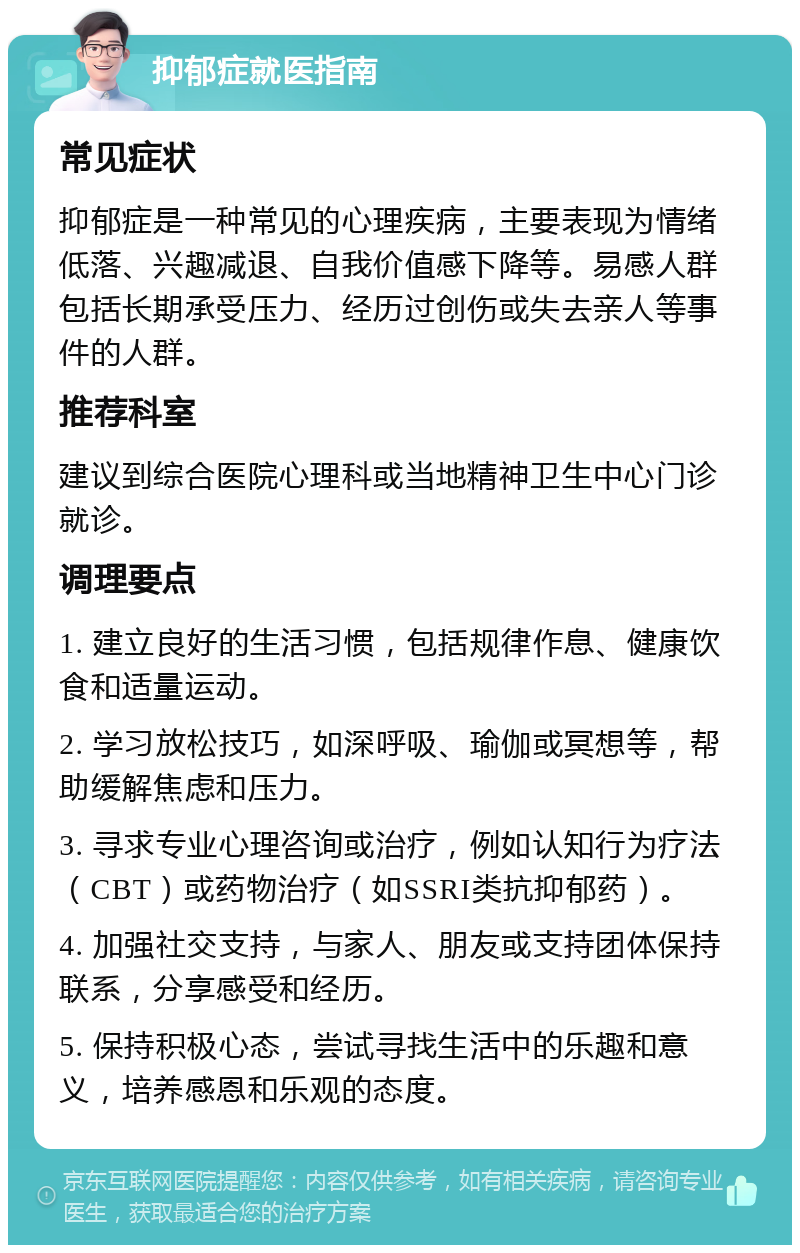 抑郁症就医指南 常见症状 抑郁症是一种常见的心理疾病，主要表现为情绪低落、兴趣减退、自我价值感下降等。易感人群包括长期承受压力、经历过创伤或失去亲人等事件的人群。 推荐科室 建议到综合医院心理科或当地精神卫生中心门诊就诊。 调理要点 1. 建立良好的生活习惯，包括规律作息、健康饮食和适量运动。 2. 学习放松技巧，如深呼吸、瑜伽或冥想等，帮助缓解焦虑和压力。 3. 寻求专业心理咨询或治疗，例如认知行为疗法（CBT）或药物治疗（如SSRI类抗抑郁药）。 4. 加强社交支持，与家人、朋友或支持团体保持联系，分享感受和经历。 5. 保持积极心态，尝试寻找生活中的乐趣和意义，培养感恩和乐观的态度。