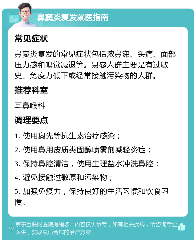 鼻窦炎复发就医指南 常见症状 鼻窦炎复发的常见症状包括浓鼻涕、头痛、面部压力感和嗅觉减退等。易感人群主要是有过敏史、免疫力低下或经常接触污染物的人群。 推荐科室 耳鼻喉科 调理要点 1. 使用奥先等抗生素治疗感染； 2. 使用鼻用皮质类固醇喷雾剂减轻炎症； 3. 保持鼻腔清洁，使用生理盐水冲洗鼻腔； 4. 避免接触过敏原和污染物； 5. 加强免疫力，保持良好的生活习惯和饮食习惯。