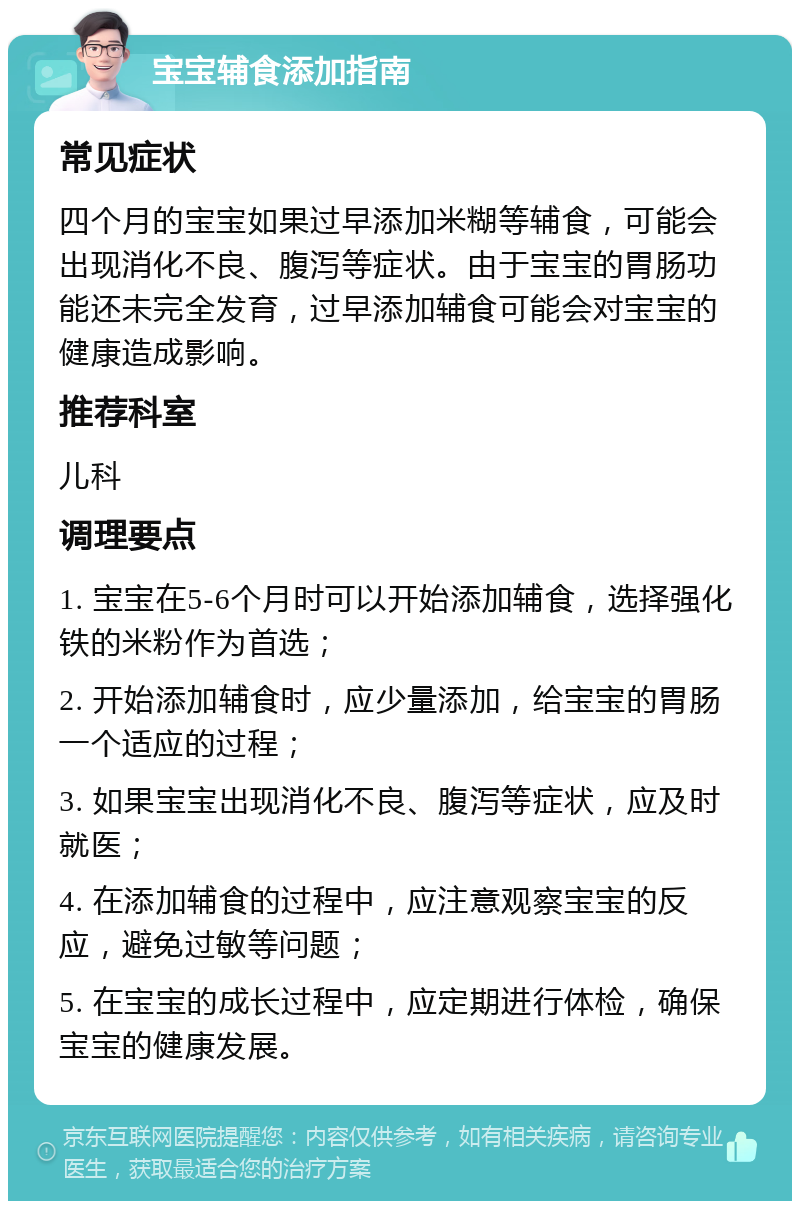 宝宝辅食添加指南 常见症状 四个月的宝宝如果过早添加米糊等辅食，可能会出现消化不良、腹泻等症状。由于宝宝的胃肠功能还未完全发育，过早添加辅食可能会对宝宝的健康造成影响。 推荐科室 儿科 调理要点 1. 宝宝在5-6个月时可以开始添加辅食，选择强化铁的米粉作为首选； 2. 开始添加辅食时，应少量添加，给宝宝的胃肠一个适应的过程； 3. 如果宝宝出现消化不良、腹泻等症状，应及时就医； 4. 在添加辅食的过程中，应注意观察宝宝的反应，避免过敏等问题； 5. 在宝宝的成长过程中，应定期进行体检，确保宝宝的健康发展。