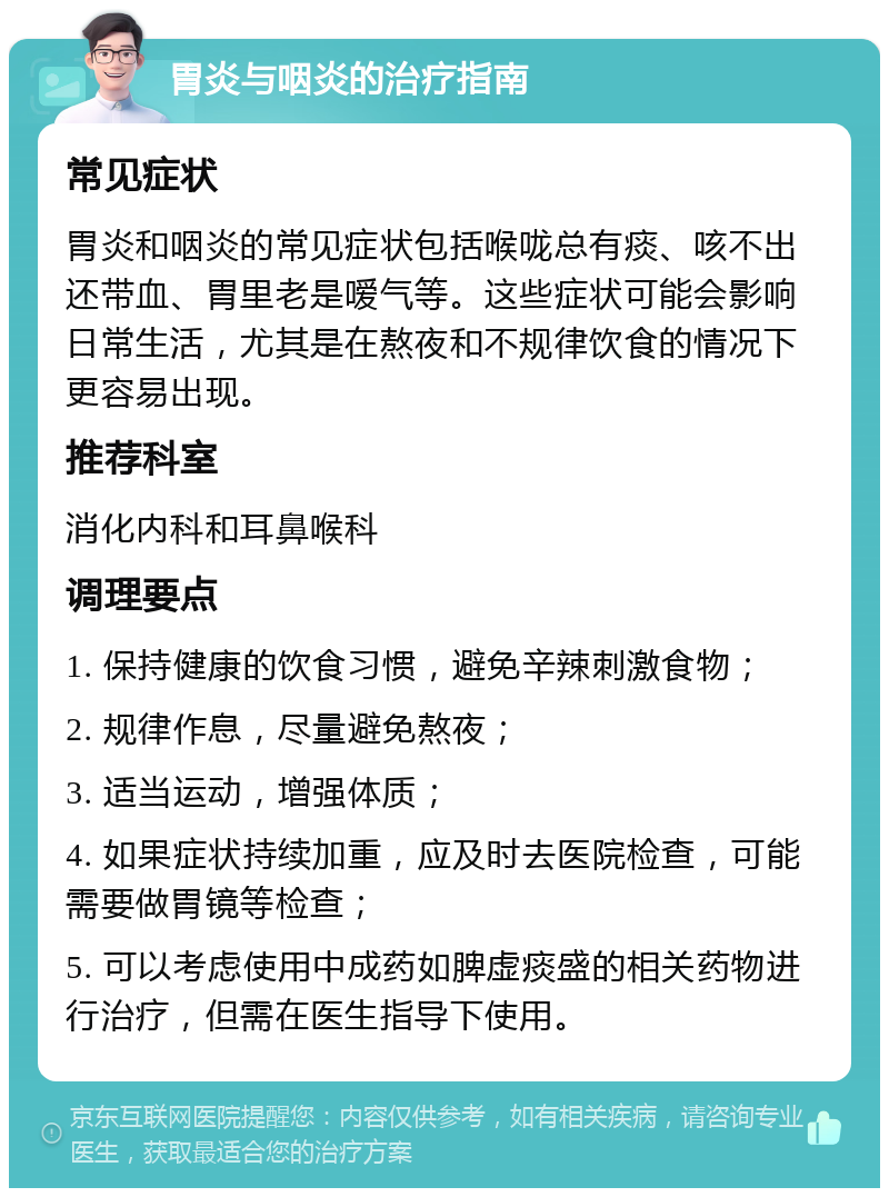 胃炎与咽炎的治疗指南 常见症状 胃炎和咽炎的常见症状包括喉咙总有痰、咳不出还带血、胃里老是嗳气等。这些症状可能会影响日常生活，尤其是在熬夜和不规律饮食的情况下更容易出现。 推荐科室 消化内科和耳鼻喉科 调理要点 1. 保持健康的饮食习惯，避免辛辣刺激食物； 2. 规律作息，尽量避免熬夜； 3. 适当运动，增强体质； 4. 如果症状持续加重，应及时去医院检查，可能需要做胃镜等检查； 5. 可以考虑使用中成药如脾虚痰盛的相关药物进行治疗，但需在医生指导下使用。