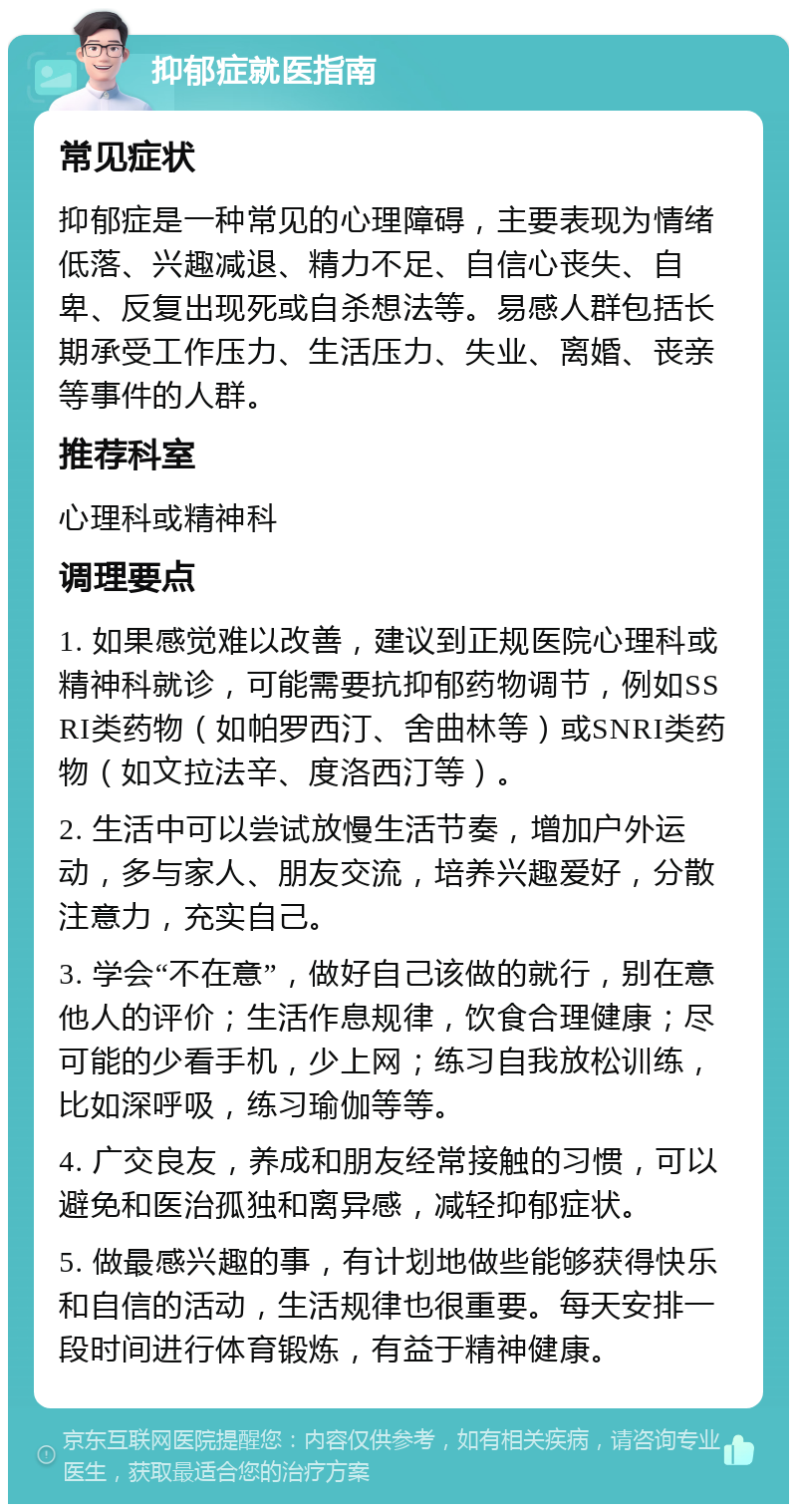 抑郁症就医指南 常见症状 抑郁症是一种常见的心理障碍，主要表现为情绪低落、兴趣减退、精力不足、自信心丧失、自卑、反复出现死或自杀想法等。易感人群包括长期承受工作压力、生活压力、失业、离婚、丧亲等事件的人群。 推荐科室 心理科或精神科 调理要点 1. 如果感觉难以改善，建议到正规医院心理科或精神科就诊，可能需要抗抑郁药物调节，例如SSRI类药物（如帕罗西汀、舍曲林等）或SNRI类药物（如文拉法辛、度洛西汀等）。 2. 生活中可以尝试放慢生活节奏，增加户外运动，多与家人、朋友交流，培养兴趣爱好，分散注意力，充实自己。 3. 学会“不在意”，做好自己该做的就行，别在意他人的评价；生活作息规律，饮食合理健康；尽可能的少看手机，少上网；练习自我放松训练，比如深呼吸，练习瑜伽等等。 4. 广交良友，养成和朋友经常接触的习惯，可以避免和医治孤独和离异感，减轻抑郁症状。 5. 做最感兴趣的事，有计划地做些能够获得快乐和自信的活动，生活规律也很重要。每天安排一段时间进行体育锻炼，有益于精神健康。