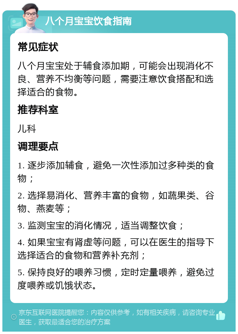 八个月宝宝饮食指南 常见症状 八个月宝宝处于辅食添加期，可能会出现消化不良、营养不均衡等问题，需要注意饮食搭配和选择适合的食物。 推荐科室 儿科 调理要点 1. 逐步添加辅食，避免一次性添加过多种类的食物； 2. 选择易消化、营养丰富的食物，如蔬果类、谷物、燕麦等； 3. 监测宝宝的消化情况，适当调整饮食； 4. 如果宝宝有肾虚等问题，可以在医生的指导下选择适合的食物和营养补充剂； 5. 保持良好的喂养习惯，定时定量喂养，避免过度喂养或饥饿状态。