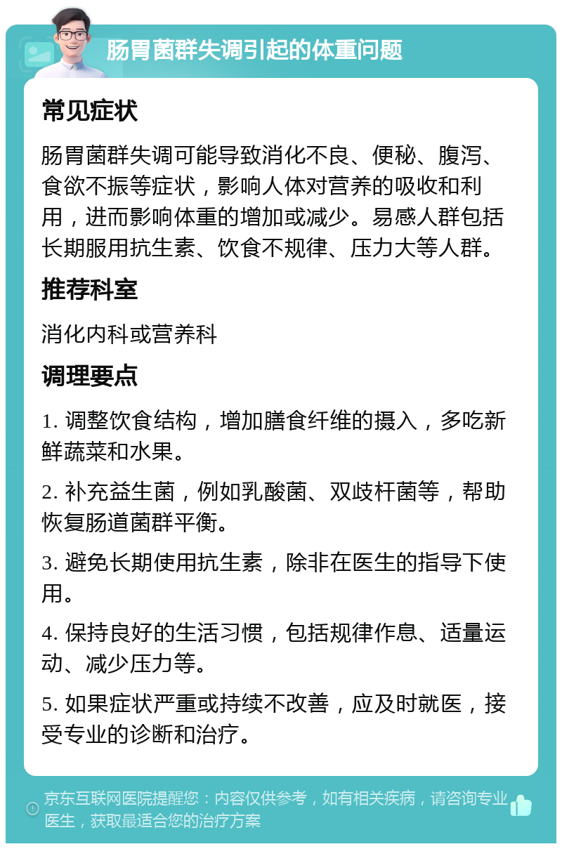 肠胃菌群失调引起的体重问题 常见症状 肠胃菌群失调可能导致消化不良、便秘、腹泻、食欲不振等症状，影响人体对营养的吸收和利用，进而影响体重的增加或减少。易感人群包括长期服用抗生素、饮食不规律、压力大等人群。 推荐科室 消化内科或营养科 调理要点 1. 调整饮食结构，增加膳食纤维的摄入，多吃新鲜蔬菜和水果。 2. 补充益生菌，例如乳酸菌、双歧杆菌等，帮助恢复肠道菌群平衡。 3. 避免长期使用抗生素，除非在医生的指导下使用。 4. 保持良好的生活习惯，包括规律作息、适量运动、减少压力等。 5. 如果症状严重或持续不改善，应及时就医，接受专业的诊断和治疗。