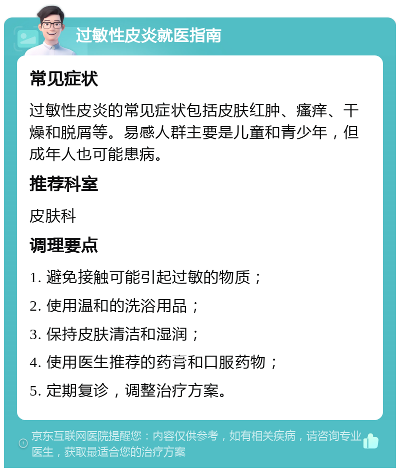 过敏性皮炎就医指南 常见症状 过敏性皮炎的常见症状包括皮肤红肿、瘙痒、干燥和脱屑等。易感人群主要是儿童和青少年，但成年人也可能患病。 推荐科室 皮肤科 调理要点 1. 避免接触可能引起过敏的物质； 2. 使用温和的洗浴用品； 3. 保持皮肤清洁和湿润； 4. 使用医生推荐的药膏和口服药物； 5. 定期复诊，调整治疗方案。